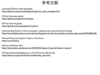 参考文献
Learning PyTorch with Example
s

https://pytorch.org/tutorials/beginner/pytorch_with_examples.html
PyTorch Examples githu
b

https://github.com/pytorch/examples
PyTorch Tutorial githu
b

https://github.com/yunjey/pytorch-tutorial
Understanding PyTorch with an example: a step-by-step tutorial by Daniel Godo
y

https://towardsdatascience.com/understanding-pytorch-with-an-example-a-step-by-step-tutorial-81fc5f8c4e8e
Practical Deep Learning for Coders, v3 by fast.a
i

https://course.fast.ai
PyTorch by Beeren Sah
u

https://beerensahu.wordpress.com/2018/03/21/pytorch-tutorial-lesson-1-tensor/
Writing Distributed Applications with PyTorch by Séb Arnol
d

https://pytorch.org/tutorials/intermediate/dist_tuto.html
 