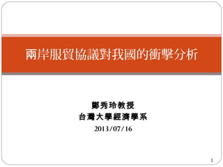 鄭秀玲教授
台灣大學經濟學系
2013/07/16
1
岸服貿協議對我國的衝擊分析兩
 