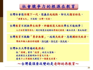 25
台灣社會想保護下一代，想贏在起跑點，卻天天揠苗助長，
「媽寶文化」 不退場，台灣一定弱。
台灣教育不刺激學生做夢，評鑑制度又框住學生不能做夢；
人才培育須菁英化，現行制度全速朝向齊頭式發展，緣木求魚，莫此為甚!
台灣私立大學普遍的亂源在:
把「捐贈」當作「投資 」的巨大盲點，
政府對巨大盲點明知不當又不為，
看來十二年國教又將是下一個歷史共業。
台灣教育不鼓勵「勇者無懼」，歧視失敗者，忽視輔助失敗者，
導致年輕人躲在舒適圈，怕吃虧、怕吃苦、怕失敗。
社會競爭力的根源在教育
～台灣最須要改變的是老師的再教育～
 