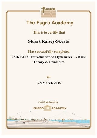 The Fugro Academy
This is to certify that
Has successfully completed
n
Certificate issued by
SSD-E-1021 Introduction to Hydraulics 1 - Basic
Theory & Principles
28 March 2015
Stuart Raisey-Skeats
 