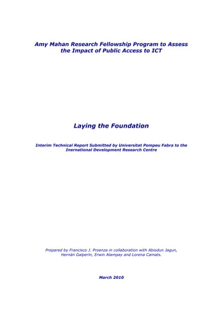 Amy Mahan Research Fellowship Program to Assess
the Impact of Public Access to ICT
Laying the Foundation
Interim Technical Report Submitted by Universitat Pompeu Fabra to the
Inernational Development Research Centre
Prepared by Francisco J. Proenza in collaboration with Abiodun Jagun,
Hernán Galperín, Erwin Alampay and Lorena Camats.
March 2010
 