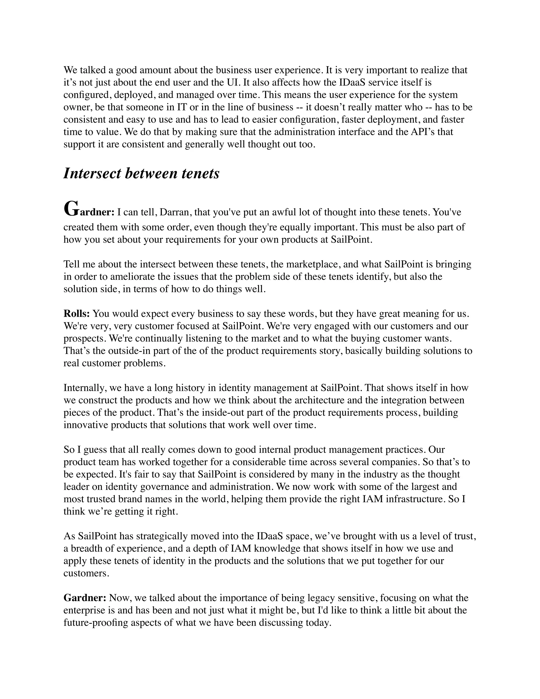 We talked a good amount about the business user experience. It is very important to realize that 
it’s not just about the end user and the UI. It also affects how the IDaaS service itself is 
configured, deployed, and managed over time. This means the user experience for the system 
owner, be that someone in IT or in the line of business -- it doesn’t really matter who -- has to be 
consistent and easy to use and has to lead to easier configuration, faster deployment, and faster 
time to value. We do that by making sure that the administration interface and the API’s that 
support it are consistent and generally well thought out too. 
Intersect between tenets 
Gardner: I can tell, Darran, that you've put an awful lot of thought into these tenets. You've 
created them with some order, even though they're equally important. This must be also part of 
how you set about your requirements for your own products at SailPoint. 
Tell me about the intersect between these tenets, the marketplace, and what SailPoint is bringing 
in order to ameliorate the issues that the problem side of these tenets identify, but also the 
solution side, in terms of how to do things well. 
Rolls: You would expect every business to say these words, but they have great meaning for us. 
We're very, very customer focused at SailPoint. We're very engaged with our customers and our 
prospects. We're continually listening to the market and to what the buying customer wants. 
That’s the outside-in part of the of the product requirements story, basically building solutions to 
real customer problems. 
Internally, we have a long history in identity management at SailPoint. That shows itself in how 
we construct the products and how we think about the architecture and the integration between 
pieces of the product. That’s the inside-out part of the product requirements process, building 
innovative products that solutions that work well over time. 
So I guess that all really comes down to good internal product management practices. Our 
product team has worked together for a considerable time across several companies. So that’s to 
be expected. It's fair to say that SailPoint is considered by many in the industry as the thought 
leader on identity governance and administration. We now work with some of the largest and 
most trusted brand names in the world, helping them provide the right IAM infrastructure. So I 
think we’re getting it right. 
As SailPoint has strategically moved into the IDaaS space, we’ve brought with us a level of trust, 
a breadth of experience, and a depth of IAM knowledge that shows itself in how we use and 
apply these tenets of identity in the products and the solutions that we put together for our 
customers. 
Gardner: Now, we talked about the importance of being legacy sensitive, focusing on what the 
enterprise is and has been and not just what it might be, but I'd like to think a little bit about the 
future-proofing aspects of what we have been discussing today. 
 