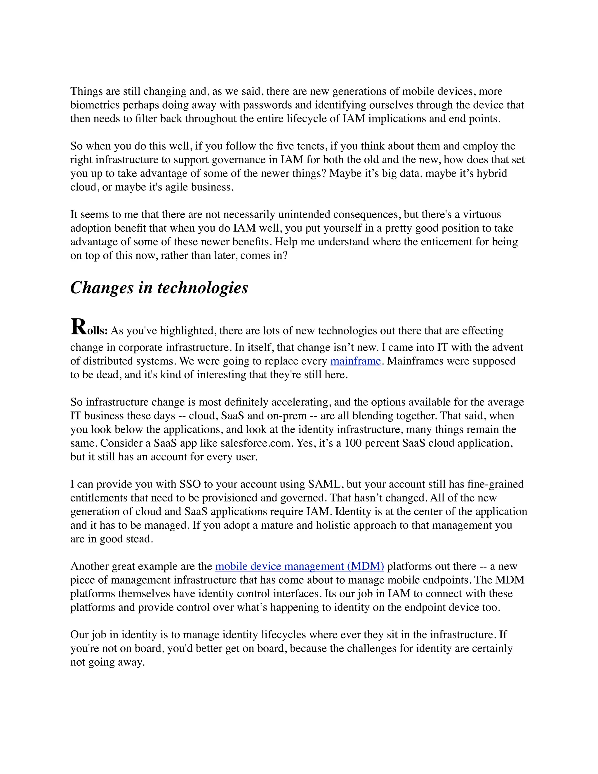 Things are still changing and, as we said, there are new generations of mobile devices, more 
biometrics perhaps doing away with passwords and identifying ourselves through the device that 
then needs to filter back throughout the entire lifecycle of IAM implications and end points. 
So when you do this well, if you follow the five tenets, if you think about them and employ the 
right infrastructure to support governance in IAM for both the old and the new, how does that set 
you up to take advantage of some of the newer things? Maybe it’s big data, maybe it’s hybrid 
cloud, or maybe it's agile business. 
It seems to me that there are not necessarily unintended consequences, but there's a virtuous 
adoption benefit that when you do IAM well, you put yourself in a pretty good position to take 
advantage of some of these newer benefits. Help me understand where the enticement for being 
on top of this now, rather than later, comes in? 
Changes in technologies 
Rolls: As you've highlighted, there are lots of new technologies out there that are effecting 
change in corporate infrastructure. In itself, that change isn’t new. I came into IT with the advent 
of distributed systems. We were going to replace every mainframe. Mainframes were supposed 
to be dead, and it's kind of interesting that they're still here. 
So infrastructure change is most definitely accelerating, and the options available for the average 
IT business these days -- cloud, SaaS and on-prem -- are all blending together. That said, when 
you look below the applications, and look at the identity infrastructure, many things remain the 
same. Consider a SaaS app like salesforce.com. Yes, it’s a 100 percent SaaS cloud application, 
but it still has an account for every user. 
I can provide you with SSO to your account using SAML, but your account still has fine-grained 
entitlements that need to be provisioned and governed. That hasn’t changed. All of the new 
generation of cloud and SaaS applications require IAM. Identity is at the center of the application 
and it has to be managed. If you adopt a mature and holistic approach to that management you 
are in good stead. 
Another great example are the mobile device management (MDM) platforms out there -- a new 
piece of management infrastructure that has come about to manage mobile endpoints. The MDM 
platforms themselves have identity control interfaces. Its our job in IAM to connect with these 
platforms and provide control over what’s happening to identity on the endpoint device too. 
Our job in identity is to manage identity lifecycles where ever they sit in the infrastructure. If 
you're not on board, you'd better get on board, because the challenges for identity are certainly 
not going away. 
 