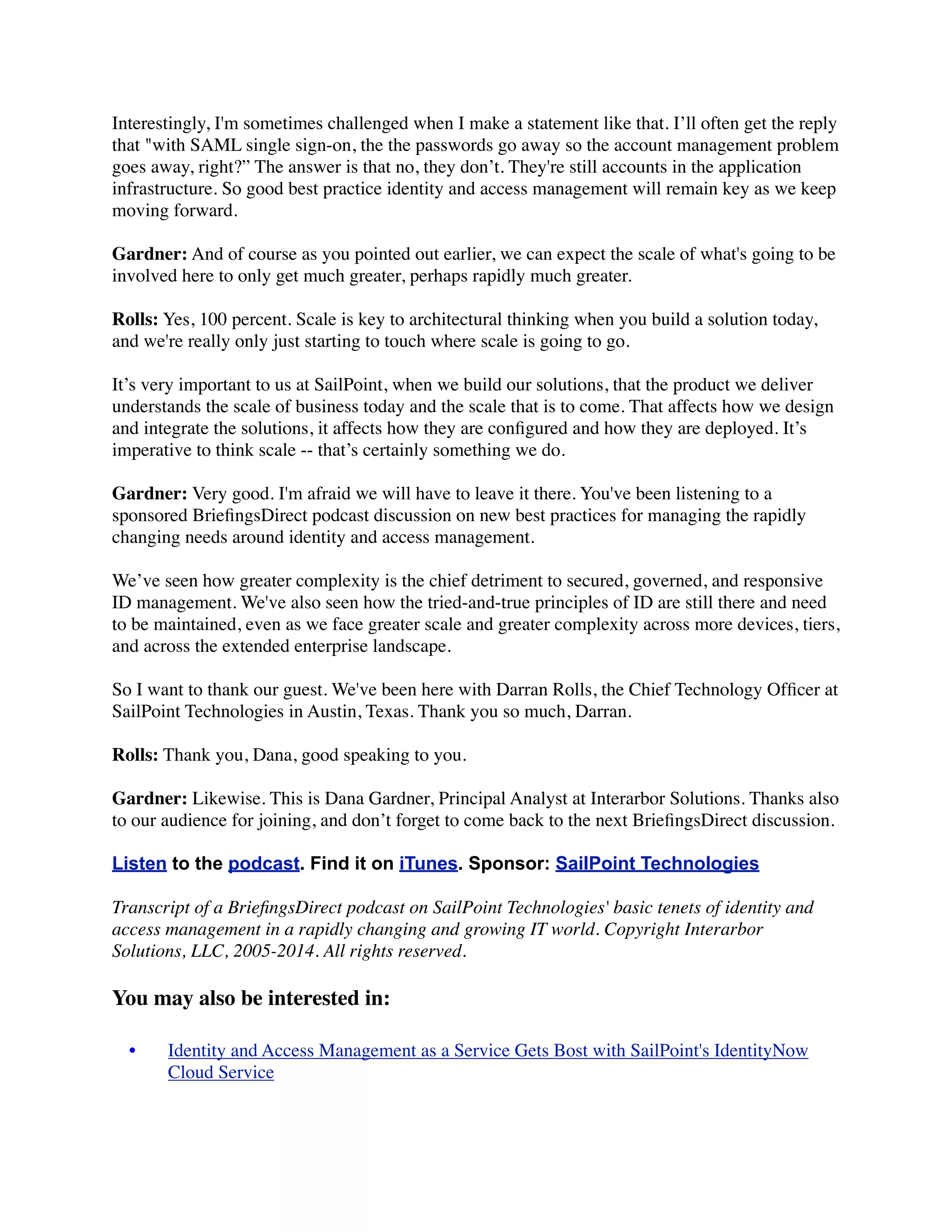 Interestingly, I'm sometimes challenged when I make a statement like that. I’ll often get the reply 
that "with SAML single sign-on, the the passwords go away so the account management problem 
goes away, right?” The answer is that no, they don’t. They're still accounts in the application 
infrastructure. So good best practice identity and access management will remain key as we keep 
moving forward. 
Gardner: And of course as you pointed out earlier, we can expect the scale of what's going to be 
involved here to only get much greater, perhaps rapidly much greater. 
Rolls: Yes, 100 percent. Scale is key to architectural thinking when you build a solution today, 
and we're really only just starting to touch where scale is going to go. 
It’s very important to us at SailPoint, when we build our solutions, that the product we deliver 
understands the scale of business today and the scale that is to come. That affects how we design 
and integrate the solutions, it affects how they are configured and how they are deployed. It’s 
imperative to think scale -- that’s certainly something we do. 
Gardner: Very good. I'm afraid we will have to leave it there. You've been listening to a 
sponsored BriefingsDirect podcast discussion on new best practices for managing the rapidly 
changing needs around identity and access management. 
We’ve seen how greater complexity is the chief detriment to secured, governed, and responsive 
ID management. We've also seen how the tried-and-true principles of ID are still there and need 
to be maintained, even as we face greater scale and greater complexity across more devices, tiers, 
and across the extended enterprise landscape. 
So I want to thank our guest. We've been here with Darran Rolls, the Chief Technology Officer at 
SailPoint Technologies in Austin, Texas. Thank you so much, Darran. 
Rolls: Thank you, Dana, good speaking to you. 
Gardner: Likewise. This is Dana Gardner, Principal Analyst at Interarbor Solutions. Thanks also 
to our audience for joining, and don’t forget to come back to the next BriefingsDirect discussion. 
Listen to the podcast. Find it on iTunes. Sponsor: SailPoint Technologies 
Transcript of a BriefingsDirect podcast on SailPoint Technologies' basic tenets of identity and 
access management in a rapidly changing and growing IT world. Copyright Interarbor 
Solutions, LLC, 2005-2014. All rights reserved. 
You may also be interested in: 
• 
Identity and Access Management as a Service Gets Bost with SailPoint's IdentityNow 
Cloud Service 
 