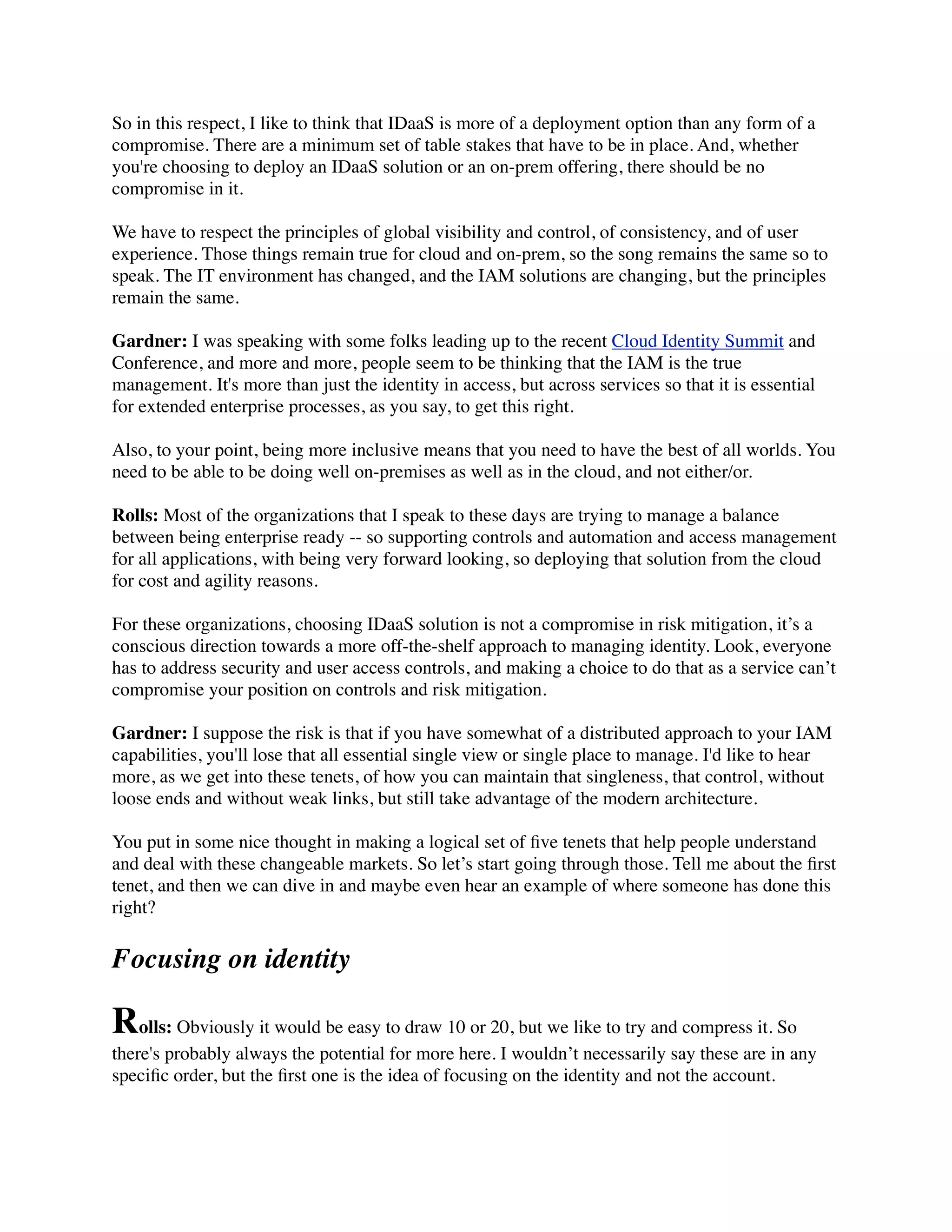 So in this respect, I like to think that IDaaS is more of a deployment option than any form of a 
compromise. There are a minimum set of table stakes that have to be in place. And, whether 
you're choosing to deploy an IDaaS solution or an on-prem offering, there should be no 
compromise in it. 
We have to respect the principles of global visibility and control, of consistency, and of user 
experience. Those things remain true for cloud and on-prem, so the song remains the same so to 
speak. The IT environment has changed, and the IAM solutions are changing, but the principles 
remain the same. 
Gardner: I was speaking with some folks leading up to the recent Cloud Identity Summit and 
Conference, and more and more, people seem to be thinking that the IAM is the true 
management. It's more than just the identity in access, but across services so that it is essential 
for extended enterprise processes, as you say, to get this right. 
Also, to your point, being more inclusive means that you need to have the best of all worlds. You 
need to be able to be doing well on-premises as well as in the cloud, and not either/or. 
Rolls: Most of the organizations that I speak to these days are trying to manage a balance 
between being enterprise ready -- so supporting controls and automation and access management 
for all applications, with being very forward looking, so deploying that solution from the cloud 
for cost and agility reasons. 
For these organizations, choosing IDaaS solution is not a compromise in risk mitigation, it’s a 
conscious direction towards a more off-the-shelf approach to managing identity. Look, everyone 
has to address security and user access controls, and making a choice to do that as a service can’t 
compromise your position on controls and risk mitigation. 
Gardner: I suppose the risk is that if you have somewhat of a distributed approach to your IAM 
capabilities, you'll lose that all essential single view or single place to manage. I'd like to hear 
more, as we get into these tenets, of how you can maintain that singleness, that control, without 
loose ends and without weak links, but still take advantage of the modern architecture. 
You put in some nice thought in making a logical set of five tenets that help people understand 
and deal with these changeable markets. So let’s start going through those. Tell me about the first 
tenet, and then we can dive in and maybe even hear an example of where someone has done this 
right? 
Focusing on identity 
Rolls: Obviously it would be easy to draw 10 or 20, but we like to try and compress it. So 
there's probably always the potential for more here. I wouldn’t necessarily say these are in any 
specific order, but the first one is the idea of focusing on the identity and not the account. 
 
