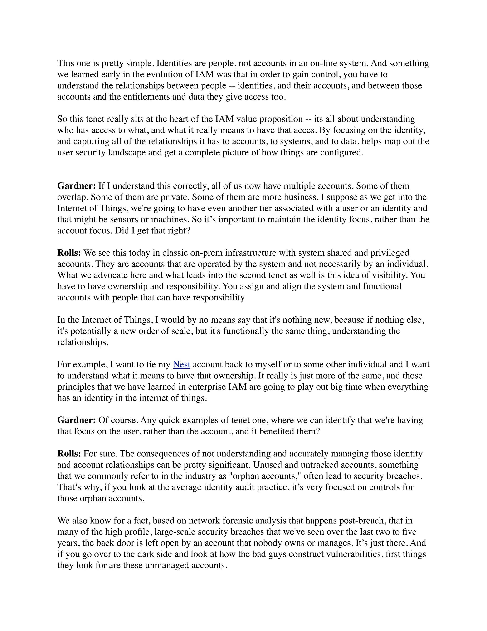 This one is pretty simple. Identities are people, not accounts in an on-line system. And something 
we learned early in the evolution of IAM was that in order to gain control, you have to 
understand the relationships between people -- identities, and their accounts, and between those 
accounts and the entitlements and data they give access too. 
So this tenet really sits at the heart of the IAM value proposition -- its all about understanding 
who has access to what, and what it really means to have that acces. By focusing on the identity, 
and capturing all of the relationships it has to accounts, to systems, and to data, helps map out the 
user security landscape and get a complete picture of how things are configured. 
Gardner: If I understand this correctly, all of us now have multiple accounts. Some of them 
overlap. Some of them are private. Some of them are more business. I suppose as we get into the 
Internet of Things, we're going to have even another tier associated with a user or an identity and 
that might be sensors or machines. So it’s important to maintain the identity focus, rather than the 
account focus. Did I get that right? 
Rolls: We see this today in classic on-prem infrastructure with system shared and privileged 
accounts. They are accounts that are operated by the system and not necessarily by an individual. 
What we advocate here and what leads into the second tenet as well is this idea of visibility. You 
have to have ownership and responsibility. You assign and align the system and functional 
accounts with people that can have responsibility. 
In the Internet of Things, I would by no means say that it's nothing new, because if nothing else, 
it's potentially a new order of scale, but it's functionally the same thing, understanding the 
relationships. 
For example, I want to tie my Nest account back to myself or to some other individual and I want 
to understand what it means to have that ownership. It really is just more of the same, and those 
principles that we have learned in enterprise IAM are going to play out big time when everything 
has an identity in the internet of things. 
Gardner: Of course. Any quick examples of tenet one, where we can identify that we're having 
that focus on the user, rather than the account, and it benefited them? 
Rolls: For sure. The consequences of not understanding and accurately managing those identity 
and account relationships can be pretty significant. Unused and untracked accounts, something 
that we commonly refer to in the industry as "orphan accounts," often lead to security breaches. 
That’s why, if you look at the average identity audit practice, it’s very focused on controls for 
those orphan accounts. 
We also know for a fact, based on network forensic analysis that happens post-breach, that in 
many of the high profile, large-scale security breaches that we've seen over the last two to five 
years, the back door is left open by an account that nobody owns or manages. It’s just there. And 
if you go over to the dark side and look at how the bad guys construct vulnerabilities, first things 
they look for are these unmanaged accounts. 
 