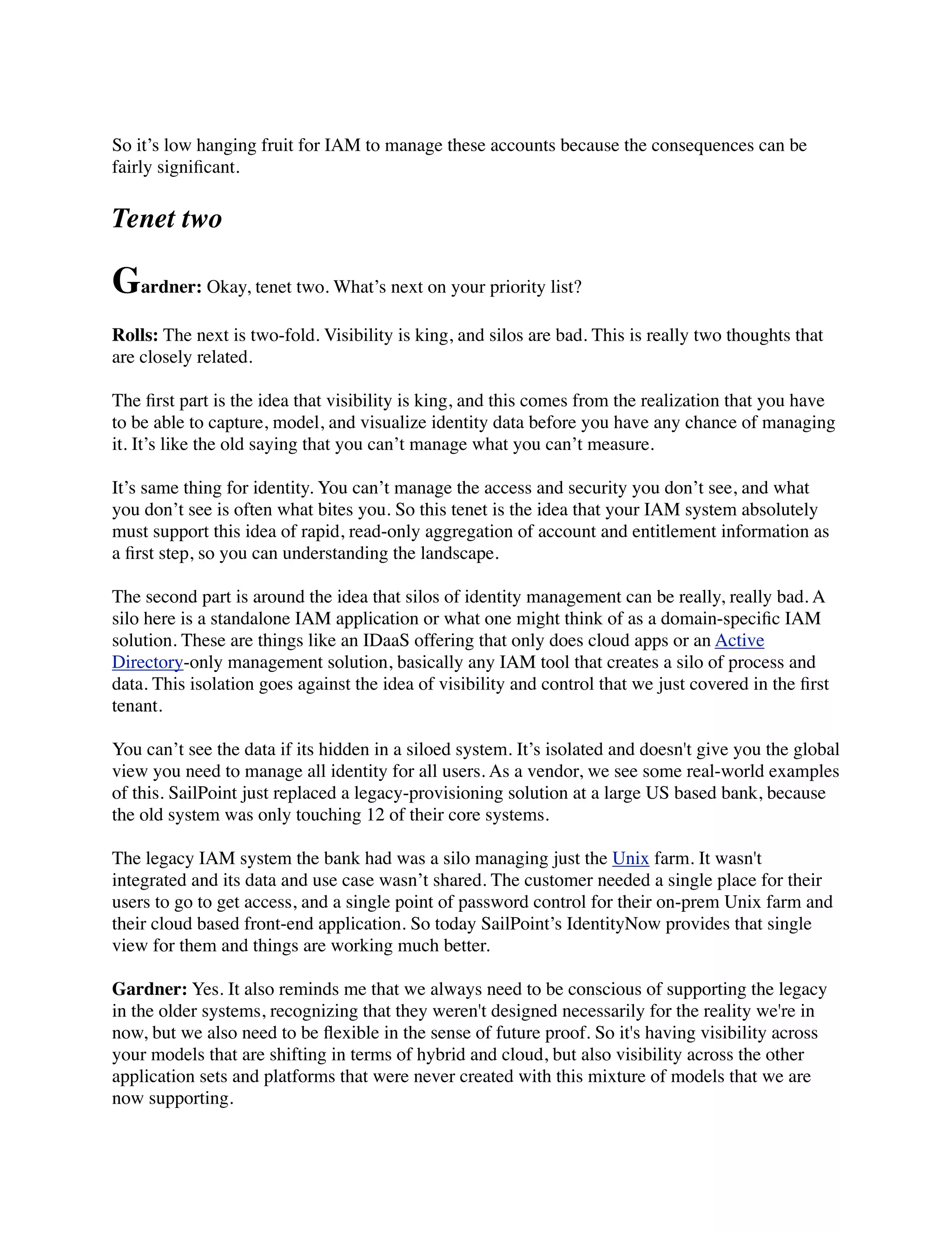 So it’s low hanging fruit for IAM to manage these accounts because the consequences can be 
fairly significant. 
Tenet two 
Gardner: Okay, tenet two. What’s next on your priority list? 
Rolls: The next is two-fold. Visibility is king, and silos are bad. This is really two thoughts that 
are closely related. 
The first part is the idea that visibility is king, and this comes from the realization that you have 
to be able to capture, model, and visualize identity data before you have any chance of managing 
it. It’s like the old saying that you can’t manage what you can’t measure. 
It’s same thing for identity. You can’t manage the access and security you don’t see, and what 
you don’t see is often what bites you. So this tenet is the idea that your IAM system absolutely 
must support this idea of rapid, read-only aggregation of account and entitlement information as 
a first step, so you can understanding the landscape. 
The second part is around the idea that silos of identity management can be really, really bad. A 
silo here is a standalone IAM application or what one might think of as a domain-specific IAM 
solution. These are things like an IDaaS offering that only does cloud apps or an Active 
Directory-only management solution, basically any IAM tool that creates a silo of process and 
data. This isolation goes against the idea of visibility and control that we just covered in the first 
tenant. 
You can’t see the data if its hidden in a siloed system. It’s isolated and doesn't give you the global 
view you need to manage all identity for all users. As a vendor, we see some real-world examples 
of this. SailPoint just replaced a legacy-provisioning solution at a large US based bank, because 
the old system was only touching 12 of their core systems. 
The legacy IAM system the bank had was a silo managing just the Unix farm. It wasn't 
integrated and its data and use case wasn’t shared. The customer needed a single place for their 
users to go to get access, and a single point of password control for their on-prem Unix farm and 
their cloud based front-end application. So today SailPoint’s IdentityNow provides that single 
view for them and things are working much better. 
Gardner: Yes. It also reminds me that we always need to be conscious of supporting the legacy 
in the older systems, recognizing that they weren't designed necessarily for the reality we're in 
now, but we also need to be flexible in the sense of future proof. So it's having visibility across 
your models that are shifting in terms of hybrid and cloud, but also visibility across the other 
application sets and platforms that were never created with this mixture of models that we are 
now supporting. 
 