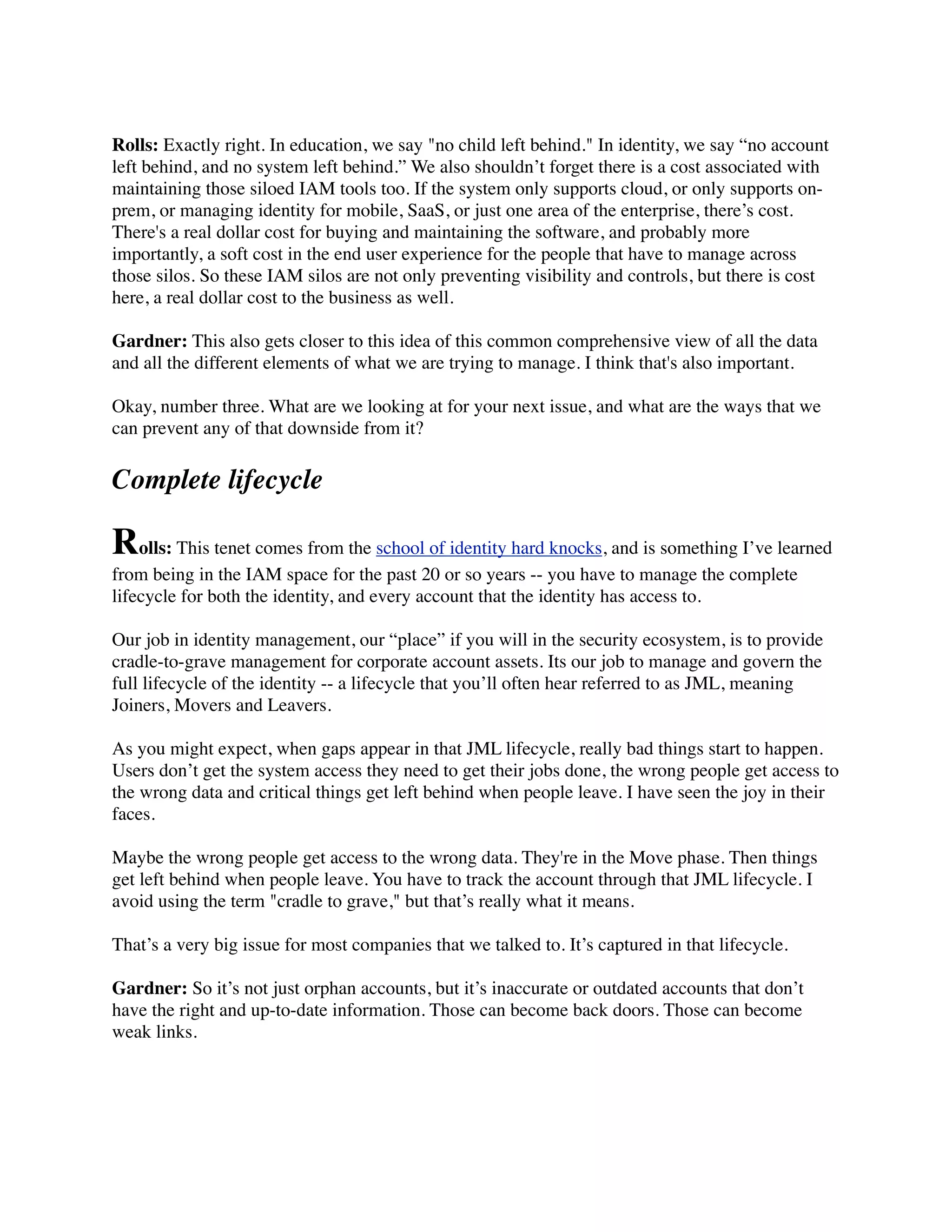 Rolls: Exactly right. In education, we say "no child left behind." In identity, we say “no account 
left behind, and no system left behind.” We also shouldn’t forget there is a cost associated with 
maintaining those siloed IAM tools too. If the system only supports cloud, or only supports on-prem, 
or managing identity for mobile, SaaS, or just one area of the enterprise, there’s cost. 
There's a real dollar cost for buying and maintaining the software, and probably more 
importantly, a soft cost in the end user experience for the people that have to manage across 
those silos. So these IAM silos are not only preventing visibility and controls, but there is cost 
here, a real dollar cost to the business as well. 
Gardner: This also gets closer to this idea of this common comprehensive view of all the data 
and all the different elements of what we are trying to manage. I think that's also important. 
Okay, number three. What are we looking at for your next issue, and what are the ways that we 
can prevent any of that downside from it? 
Complete lifecycle 
Rolls: This tenet comes from the school of identity hard knocks, and is something I’ve learned 
from being in the IAM space for the past 20 or so years -- you have to manage the complete 
lifecycle for both the identity, and every account that the identity has access to. 
Our job in identity management, our “place” if you will in the security ecosystem, is to provide 
cradle-to-grave management for corporate account assets. Its our job to manage and govern the 
full lifecycle of the identity -- a lifecycle that you’ll often hear referred to as JML, meaning 
Joiners, Movers and Leavers. 
As you might expect, when gaps appear in that JML lifecycle, really bad things start to happen. 
Users don’t get the system access they need to get their jobs done, the wrong people get access to 
the wrong data and critical things get left behind when people leave. I have seen the joy in their 
faces. 
Maybe the wrong people get access to the wrong data. They're in the Move phase. Then things 
get left behind when people leave. You have to track the account through that JML lifecycle. I 
avoid using the term "cradle to grave," but that’s really what it means. 
That’s a very big issue for most companies that we talked to. It’s captured in that lifecycle. 
Gardner: So it’s not just orphan accounts, but it’s inaccurate or outdated accounts that don’t 
have the right and up-to-date information. Those can become back doors. Those can become 
weak links. 
 