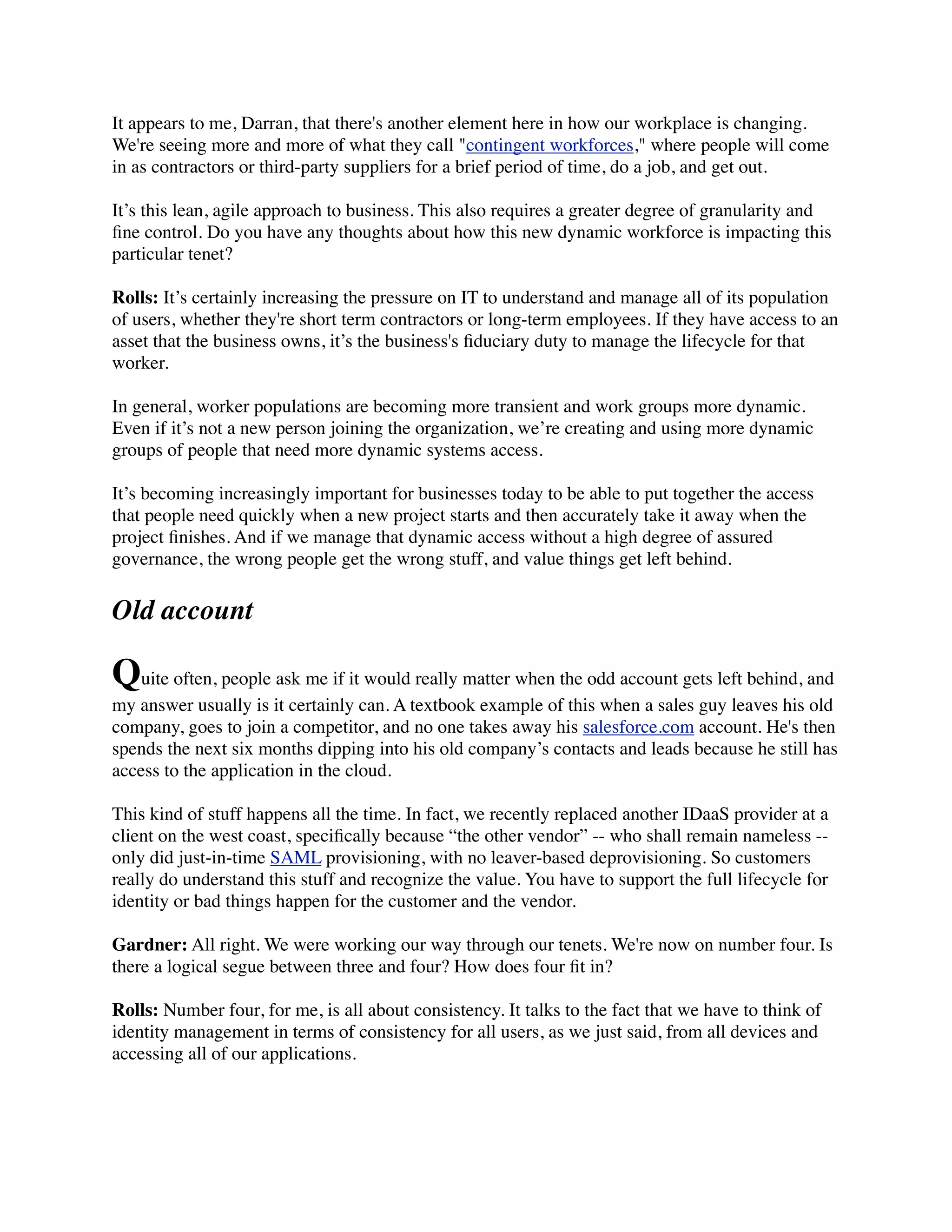 It appears to me, Darran, that there's another element here in how our workplace is changing. 
We're seeing more and more of what they call "contingent workforces," where people will come 
in as contractors or third-party suppliers for a brief period of time, do a job, and get out. 
It’s this lean, agile approach to business. This also requires a greater degree of granularity and 
fine control. Do you have any thoughts about how this new dynamic workforce is impacting this 
particular tenet? 
Rolls: It’s certainly increasing the pressure on IT to understand and manage all of its population 
of users, whether they're short term contractors or long-term employees. If they have access to an 
asset that the business owns, it’s the business's fiduciary duty to manage the lifecycle for that 
worker. 
In general, worker populations are becoming more transient and work groups more dynamic. 
Even if it’s not a new person joining the organization, we’re creating and using more dynamic 
groups of people that need more dynamic systems access. 
It’s becoming increasingly important for businesses today to be able to put together the access 
that people need quickly when a new project starts and then accurately take it away when the 
project finishes. And if we manage that dynamic access without a high degree of assured 
governance, the wrong people get the wrong stuff, and value things get left behind. 
Old account 
Quite often, people ask me if it would really matter when the odd account gets left behind, and 
my answer usually is it certainly can. A textbook example of this when a sales guy leaves his old 
company, goes to join a competitor, and no one takes away his salesforce.com account. He's then 
spends the next six months dipping into his old company’s contacts and leads because he still has 
access to the application in the cloud. 
This kind of stuff happens all the time. In fact, we recently replaced another IDaaS provider at a 
client on the west coast, specifically because “the other vendor” -- who shall remain nameless -- 
only did just-in-time SAML provisioning, with no leaver-based deprovisioning. So customers 
really do understand this stuff and recognize the value. You have to support the full lifecycle for 
identity or bad things happen for the customer and the vendor. 
Gardner: All right. We were working our way through our tenets. We're now on number four. Is 
there a logical segue between three and four? How does four fit in? 
Rolls: Number four, for me, is all about consistency. It talks to the fact that we have to think of 
identity management in terms of consistency for all users, as we just said, from all devices and 
accessing all of our applications. 
 