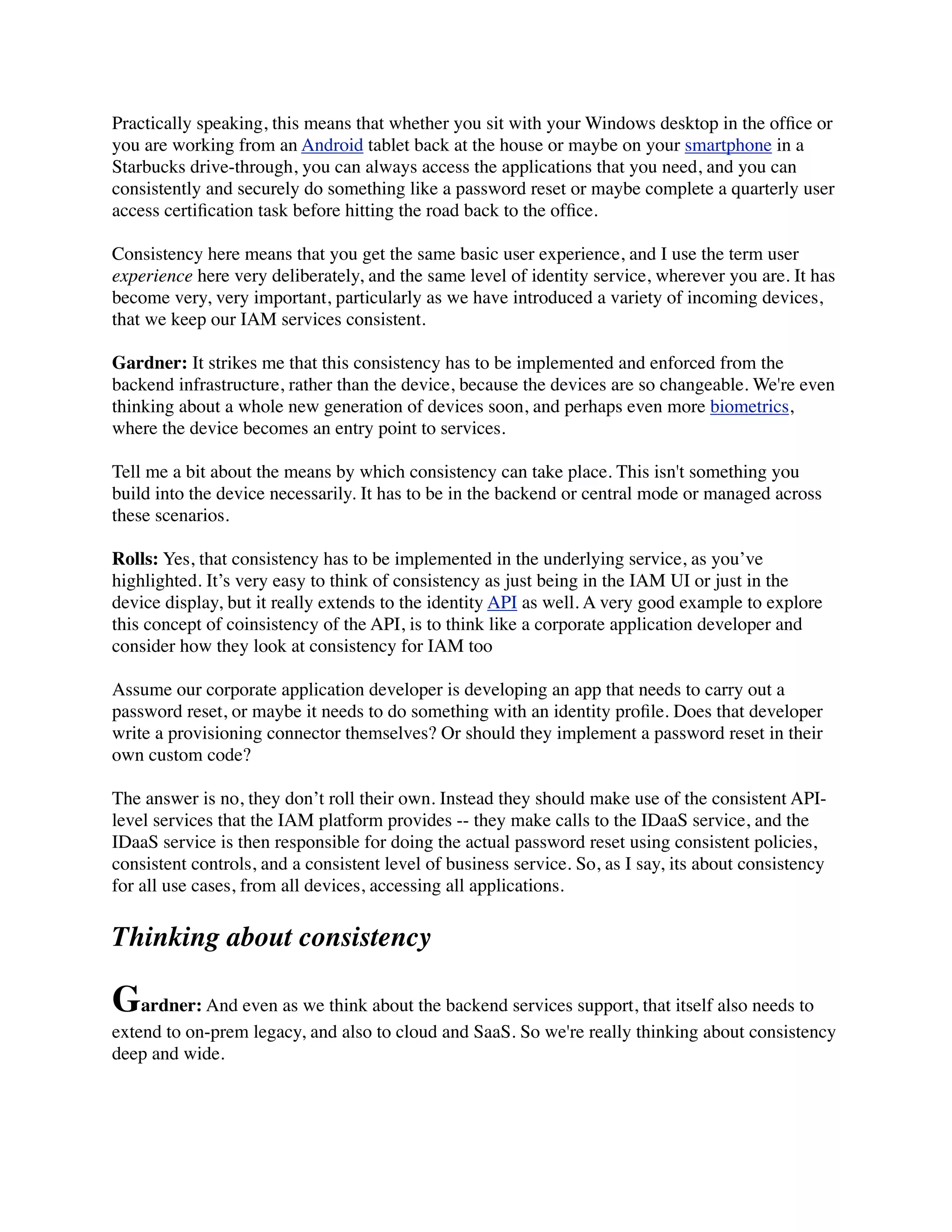 Practically speaking, this means that whether you sit with your Windows desktop in the office or 
you are working from an Android tablet back at the house or maybe on your smartphone in a 
Starbucks drive-through, you can always access the applications that you need, and you can 
consistently and securely do something like a password reset or maybe complete a quarterly user 
access certification task before hitting the road back to the office. 
Consistency here means that you get the same basic user experience, and I use the term user 
experience here very deliberately, and the same level of identity service, wherever you are. It has 
become very, very important, particularly as we have introduced a variety of incoming devices, 
that we keep our IAM services consistent. 
Gardner: It strikes me that this consistency has to be implemented and enforced from the 
backend infrastructure, rather than the device, because the devices are so changeable. We're even 
thinking about a whole new generation of devices soon, and perhaps even more biometrics, 
where the device becomes an entry point to services. 
Tell me a bit about the means by which consistency can take place. This isn't something you 
build into the device necessarily. It has to be in the backend or central mode or managed across 
these scenarios. 
Rolls: Yes, that consistency has to be implemented in the underlying service, as you’ve 
highlighted. It’s very easy to think of consistency as just being in the IAM UI or just in the 
device display, but it really extends to the identity API as well. A very good example to explore 
this concept of coinsistency of the API, is to think like a corporate application developer and 
consider how they look at consistency for IAM too 
Assume our corporate application developer is developing an app that needs to carry out a 
password reset, or maybe it needs to do something with an identity profile. Does that developer 
write a provisioning connector themselves? Or should they implement a password reset in their 
own custom code? 
The answer is no, they don’t roll their own. Instead they should make use of the consistent API-level 
services that the IAM platform provides -- they make calls to the IDaaS service, and the 
IDaaS service is then responsible for doing the actual password reset using consistent policies, 
consistent controls, and a consistent level of business service. So, as I say, its about consistency 
for all use cases, from all devices, accessing all applications. 
Thinking about consistency 
Gardner: And even as we think about the backend services support, that itself also needs to 
extend to on-prem legacy, and also to cloud and SaaS. So we're really thinking about consistency 
deep and wide. 
 