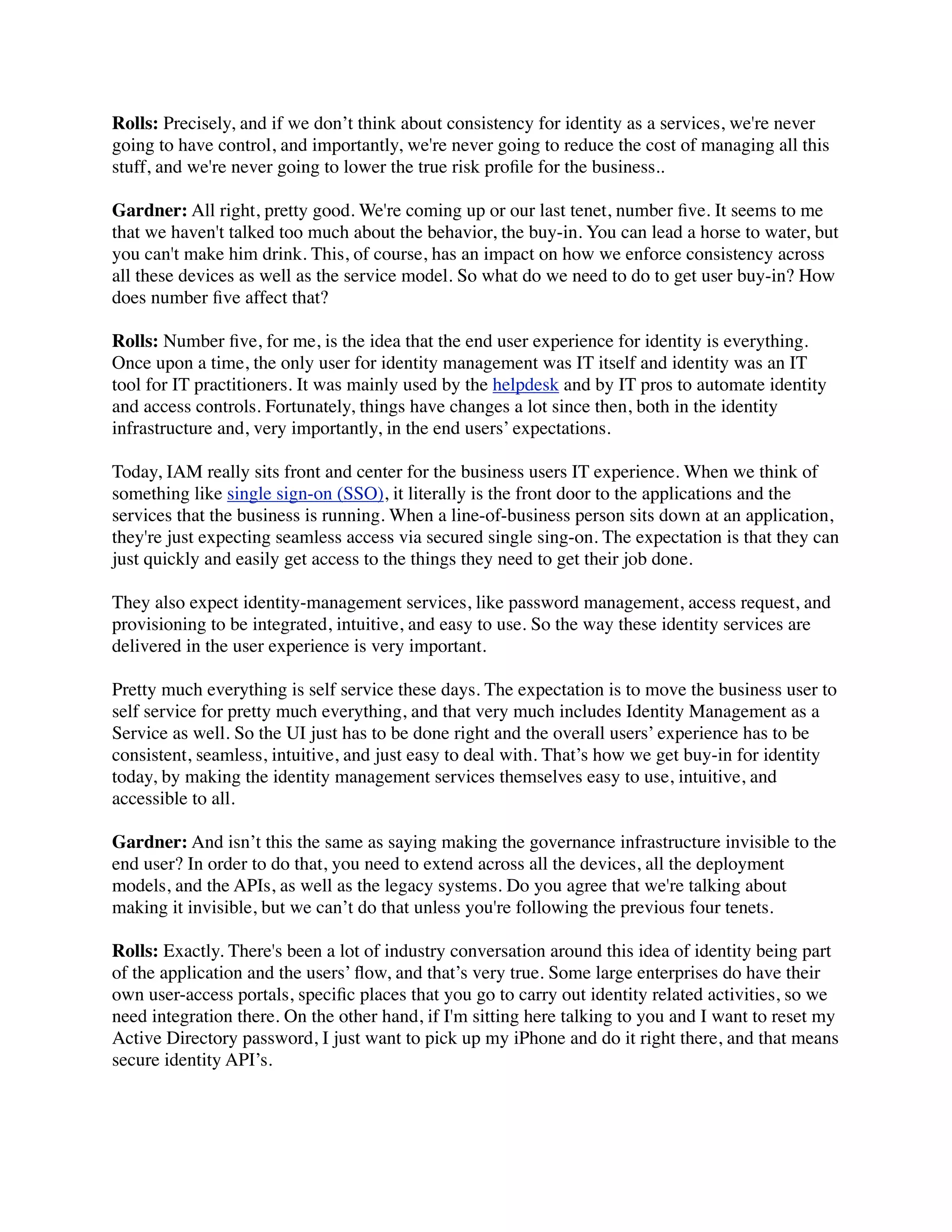 Rolls: Precisely, and if we don’t think about consistency for identity as a services, we're never 
going to have control, and importantly, we're never going to reduce the cost of managing all this 
stuff, and we're never going to lower the true risk profile for the business.. 
Gardner: All right, pretty good. We're coming up or our last tenet, number five. It seems to me 
that we haven't talked too much about the behavior, the buy-in. You can lead a horse to water, but 
you can't make him drink. This, of course, has an impact on how we enforce consistency across 
all these devices as well as the service model. So what do we need to do to get user buy-in? How 
does number five affect that? 
Rolls: Number five, for me, is the idea that the end user experience for identity is everything. 
Once upon a time, the only user for identity management was IT itself and identity was an IT 
tool for IT practitioners. It was mainly used by the helpdesk and by IT pros to automate identity 
and access controls. Fortunately, things have changes a lot since then, both in the identity 
infrastructure and, very importantly, in the end users’ expectations. 
Today, IAM really sits front and center for the business users IT experience. When we think of 
something like single sign-on (SSO), it literally is the front door to the applications and the 
services that the business is running. When a line-of-business person sits down at an application, 
they're just expecting seamless access via secured single sing-on. The expectation is that they can 
just quickly and easily get access to the things they need to get their job done. 
They also expect identity-management services, like password management, access request, and 
provisioning to be integrated, intuitive, and easy to use. So the way these identity services are 
delivered in the user experience is very important. 
Pretty much everything is self service these days. The expectation is to move the business user to 
self service for pretty much everything, and that very much includes Identity Management as a 
Service as well. So the UI just has to be done right and the overall users’ experience has to be 
consistent, seamless, intuitive, and just easy to deal with. That’s how we get buy-in for identity 
today, by making the identity management services themselves easy to use, intuitive, and 
accessible to all. 
Gardner: And isn’t this the same as saying making the governance infrastructure invisible to the 
end user? In order to do that, you need to extend across all the devices, all the deployment 
models, and the APIs, as well as the legacy systems. Do you agree that we're talking about 
making it invisible, but we can’t do that unless you're following the previous four tenets. 
Rolls: Exactly. There's been a lot of industry conversation around this idea of identity being part 
of the application and the users’ flow, and that’s very true. Some large enterprises do have their 
own user-access portals, specific places that you go to carry out identity related activities, so we 
need integration there. On the other hand, if I'm sitting here talking to you and I want to reset my 
Active Directory password, I just want to pick up my iPhone and do it right there, and that means 
secure identity API’s. 
 