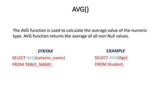 AVG()
SELECT AVG(column_name)
FROM TABLE_NAME;
SELECT AVG(Age)
FROM Student;
The AVG function is used to calculate the average value of the numeric
type. AVG function returns the average of all non-Null values.
 