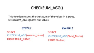 CHECKSUM_AGG()
SELECT
CHECKSUM_AGG(column_name)
FROM TABLE_NAME;
SELECT
CHECKSUM_AGG(Total_Marks)
FROM Student;
This function returns the checksum of the values in a group.
CHECKSUM_AGG ignores null values.
 