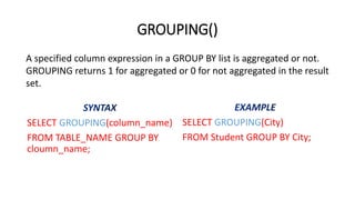 GROUPING()
SELECT GROUPING(column_name)
FROM TABLE_NAME GROUP BY
cloumn_name;
SELECT GROUPING(City)
FROM Student GROUP BY City;
A specified column expression in a GROUP BY list is aggregated or not.
GROUPING returns 1 for aggregated or 0 for not aggregated in the result
set.
 