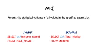 VAR()
SELECT VAR(column_name)
FROM TABLE_NAME;
SELECT VAR(Total_Marks)
FROM Student;
Returns the statistical variance of all values in the specified expression.
 