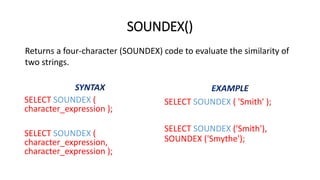 SOUNDEX()
SELECT SOUNDEX (
character_expression );
SELECT SOUNDEX (
character_expression,
character_expression );
SELECT SOUNDEX ( 'Smith' );
SELECT SOUNDEX ('Smith'),
SOUNDEX ('Smythe');
Returns a four-character (SOUNDEX) code to evaluate the similarity of
two strings.
 
