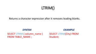 LTRIM()
SELECT LTRIM ( column_name )
FROM TABLE_NAME ;
SELECT LTRIM(City) FROM
Student;
Returns a character expression after it removes leading blanks.
 