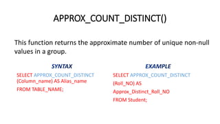 APPROX_COUNT_DISTINCT()
SELECT APPROX_COUNT_DISTINCT
(Column_name) AS Alias_name
FROM TABLE_NAME;
SELECT APPROX_COUNT_DISTINCT
(Roll_NO) AS
Approx_Distinct_Roll_NO
FROM Student;
This function returns the approximate number of unique non-null
values in a group.
 