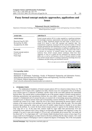 Computer Science and Information Technologies
Vol. 3, No. 2, July 2022, pp. 126~136
ISSN: 2722-3221, DOI: 10.11591/csit.v3i2.pp126-136  126
Journal homepage: http://iaesprime.com/index.php/csit
Fuzzy formal concept analysis: approaches, applications and
issues
Mohammed Alwersh, László Kovács
Department of Information Technology, József Hatvany Doctoral School for Computer Science and Engineering, University of Miskolc,
Miskolc-Egyetenvaros, Hungary
Article Info ABSTRACT
Article history:
Received Aug 28, 2021
Revised Jun 10, 2022
Accepted Jun 24, 2022
Formal concept analysis (FCA) is today regarded as a significant technique
for knowledge extraction, representation, and analysis for applications in a
variety of fields. Significant progress has been made in recent years to
extend FCA theory to deal with uncertain and imperfect data. The
computational complexity associated with the enormous number of formal
concepts generated has been identified as an issue in various applications. In
general, the generation of a concept lattice of sufficient complexity and size
is one of the most fundamental challenges in FCA. The goal of this work is
to provide an overview of research articles that assess and compare
numerous fuzzy formal concept analysis techniques which have been
suggested, as well as to explore the key techniques for reducing concept
lattice size. as well as we'll present a review of research articles on using
fuzzy formal concept analysis in ontology engineering, knowledge discovery
in databases and data mining, and information retrieval.
Keywords:
Formal concept analysis
Fuzzy FCA
Fuzzy logic
This is an open access article under the CC BY-SA license.
Corresponding Author:
Mohammed Alwersh
Department of Information Technology, Faculty of Mechanical Engineering and Information Science,
József Hatvany Doctoral School for Computer Science and Engineering, University of Miskolc
3515 Miskolc, Miskolc-Egyetenvaros, Hungary
Email: alwersh.mohammed.ali.daash@student.uni-miskolc.hu
1. INTRODUCTION
The mathematical foundation of formal concept analysis (FCA) is based on lattice theory [1]. The
data analysis in FCA begins with a supplied cross table, wherein every row corresponds to the set of objects,
every column refers to a collection of attributes, and the values of the cross-table indicates the relationship
between them. The concept lattice is acknowledged as one of the primary outputs of formal concept analysis,
reflecting generalization and specialization between the cross table's created formal concepts [2]. Formal
concept is a fundamental unit of concept that play an essential role in knowledge processing containing the
extent part (sets of objects) and the intents part (corresponding common attributes). FCA's traditional setting
considers the context to be a table., where the rows in the context representing the domain objects, and the
columns of the context refer to the attributes for each object in the domain under the study. The cross-table
(context) inputs carrying the values ones and zeros (X symbol empty) based on whether or not an object
possesses the attribute. As a result, the basic formal concept analysis is superior for the attributes that has a
crisp value (0s or 1s). At the same time, features might be vague rather than precise(crisp). FCA has
successfully been enhanced with a fuzzy setting to accommodate the ambiguity and vagueness in data. For
example, if we ask if a man with a height of 170 cm is tall, we'll probably get an answer like "not totally tall
but almost tall" or "to a high degree tall,". Lotfi Aliasker Zadeh introduced such a notion in fuzzy logic [3] to
assign a truth level of belonging to an object based on the fuzzy attributes that the object contains. An L-scale
of truth degrees (degree of belonging) is used to compute the degrees of belongings. One of the most popular
 
