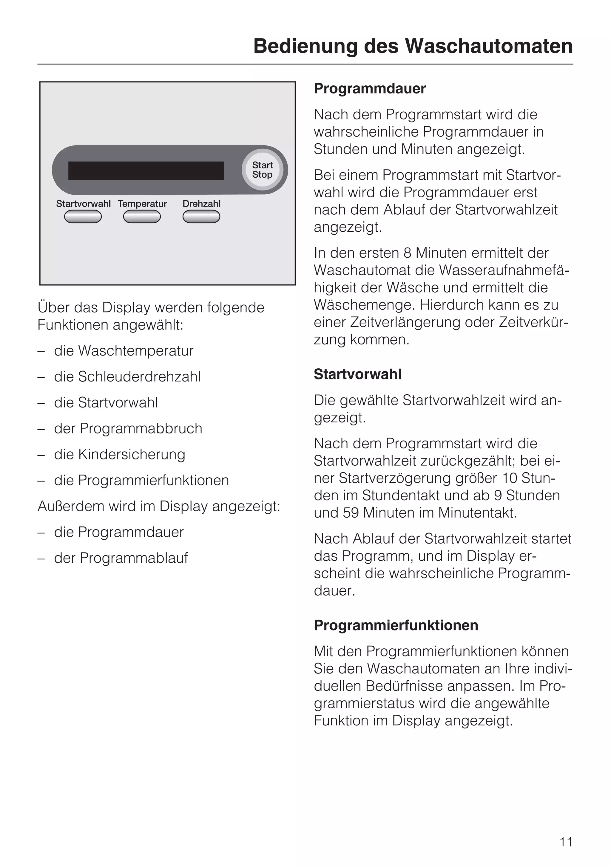 Bedienung des Waschautomaten
                                      Programmdauer
                                      Nach dem Programmstart wird die
                                      wahrscheinliche Programmdauer in
                                      Stunden und Minuten angezeigt.
                                      Bei einem Programmstart mit Startvor-
                                      wahl wird die Programmdauer erst
                                      nach dem Ablauf der Startvorwahlzeit
                                      angezeigt.
                                      In den ersten 8 Minuten ermittelt der
                                      Waschautomat die Wasseraufnahmefä-
                                      higkeit der Wäsche und ermittelt die
Über das Display werden folgende      Wäschemenge. Hierdurch kann es zu
Funktionen angewählt:                 einer Zeitverlängerung oder Zeitverkür-
                                      zung kommen.
– die Waschtemperatur
– die Schleuderdrehzahl               Startvorwahl
– die Startvorwahl                    Die gewählte Startvorwahlzeit wird an-
                                      gezeigt.
– der Programmabbruch
                                      Nach dem Programmstart wird die
– die Kindersicherung                 Startvorwahlzeit zurückgezählt; bei ei-
– die Programmierfunktionen           ner Startverzögerung größer 10 Stun-
                                      den im Stundentakt und ab 9 Stunden
Außerdem wird im Display angezeigt:   und 59 Minuten im Minutentakt.
– die Programmdauer                   Nach Ablauf der Startvorwahlzeit startet
– der Programmablauf                  das Programm, und im Display er-
                                      scheint die wahrscheinliche Programm-
                                      dauer.

                                      Programmierfunktionen
                                      Mit den Programmierfunktionen können
                                      Sie den Waschautomaten an Ihre indivi-
                                      duellen Bedürfnisse anpassen. Im Pro-
                                      grammierstatus wird die angewählte
                                      Funktion im Display angezeigt.




                                                                            11
 