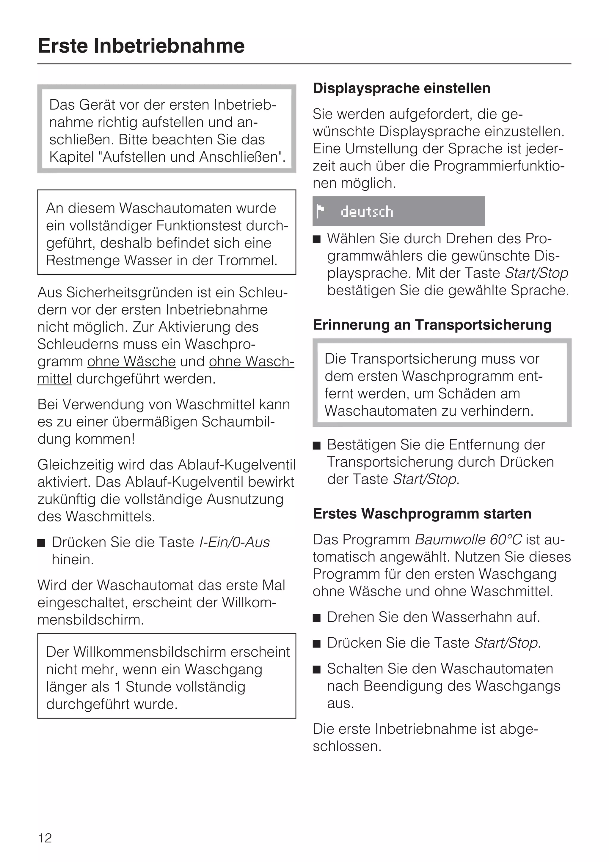 Erste Inbetriebnahme
                                            Displaysprache einstellen
 Das Gerät vor der ersten Inbetrieb-
                                            Sie werden aufgefordert, die ge-
 nahme richtig aufstellen und an-
                                            wünschte Displaysprache einzustellen.
 schließen. Bitte beachten Sie das
                                            Eine Umstellung der Sprache ist jeder-
 Kapitel "Aufstellen und Anschließen".
                                            zeit auch über die Programmierfunktio-
                                            nen möglich.
 An diesem Waschautomaten wurde             !     deutsch
 ein vollständiger Funktionstest durch-
 geführt, deshalb befindet sich eine        ^ Wählen Sie durch Drehen des Pro-
 Restmenge Wasser in der Trommel.             grammwählers die gewünschte Dis-
                                              playsprache. Mit der Taste Start/Stop
Aus Sicherheitsgründen ist ein Schleu-        bestätigen Sie die gewählte Sprache.
dern vor der ersten Inbetriebnahme
nicht möglich. Zur Aktivierung des          Erinnerung an Transportsicherung
Schleuderns muss ein Waschpro-
gramm ohne Wäsche und ohne Wasch-               Die Transportsicherung muss vor
mittel durchgeführt werden.                     dem ersten Waschprogramm ent-
                                                fernt werden, um Schäden am
Bei Verwendung von Waschmittel kann             Waschautomaten zu verhindern.
es zu einer übermäßigen Schaumbil-
dung kommen!                                ^ Bestätigen Sie die Entfernung der
Gleichzeitig wird das Ablauf-Kugelventil      Transportsicherung durch Drücken
aktiviert. Das Ablauf-Kugelventil bewirkt     der Taste Start/Stop.
zukünftig die vollständige Ausnutzung
des Waschmittels.                           Erstes Waschprogramm starten
^ Drücken Sie die Taste I-Ein/0-Aus         Das Programm Baumwolle 60°C ist au-
  hinein.                                   tomatisch angewählt. Nutzen Sie dieses
                                            Programm für den ersten Waschgang
Wird der Waschautomat das erste Mal         ohne Wäsche und ohne Waschmittel.
eingeschaltet, erscheint der Willkom-
mensbildschirm.                             ^ Drehen Sie den Wasserhahn auf.
                                            ^ Drücken Sie die Taste Start/Stop.
 Der Willkommensbildschirm erscheint
 nicht mehr, wenn ein Waschgang             ^ Schalten Sie den Waschautomaten
 länger als 1 Stunde vollständig              nach Beendigung des Waschgangs
 durchgeführt wurde.                          aus.
                                            Die erste Inbetriebnahme ist abge-
                                            schlossen.




12
 
