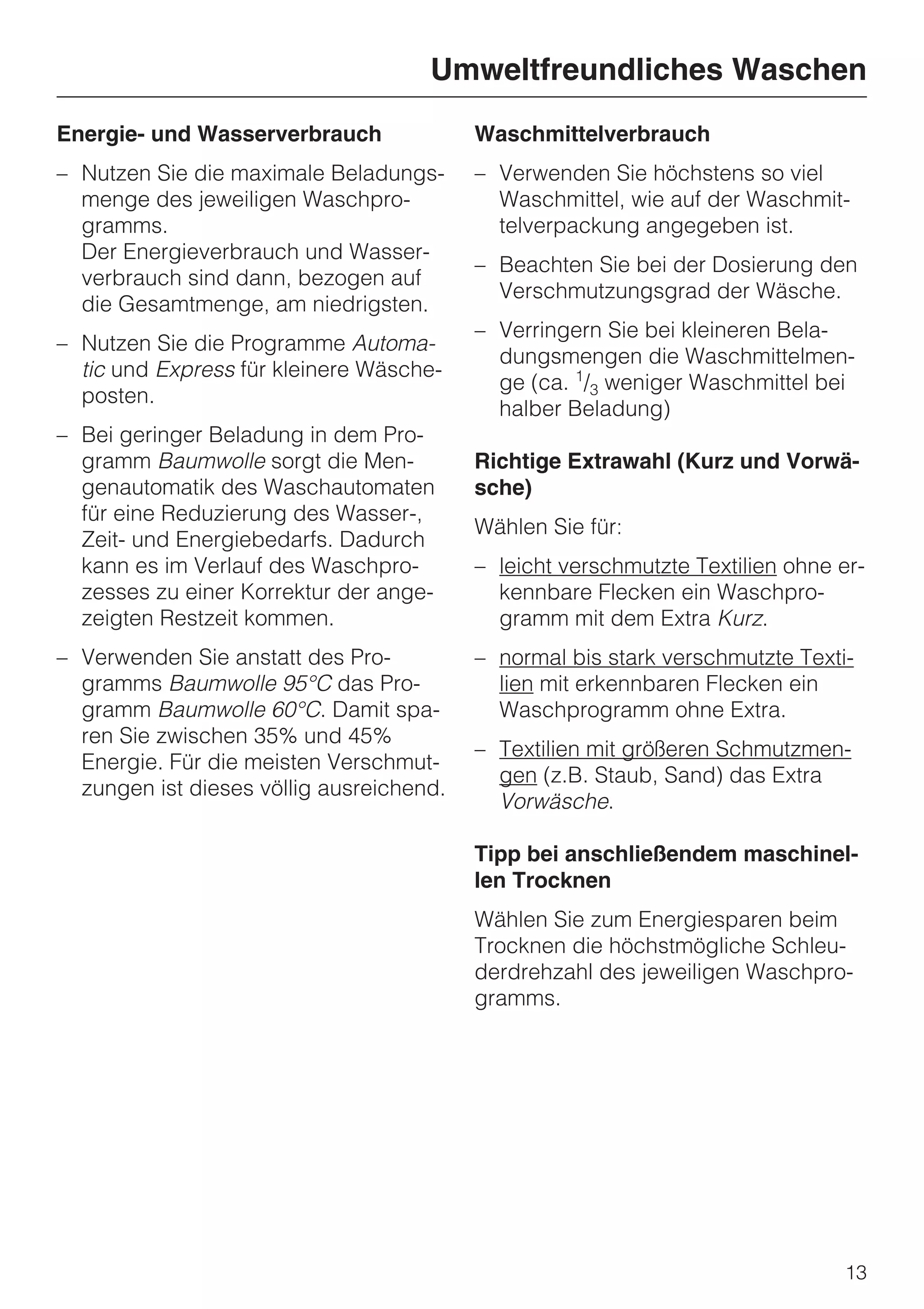 Umweltfreundliches Waschen
Energie- und Wasserverbrauch              Waschmittelverbrauch
– Nutzen Sie die maximale Beladungs-      – Verwenden Sie höchstens so viel
  menge des jeweiligen Waschpro-            Waschmittel, wie auf der Waschmit-
  gramms.                                   telverpackung angegeben ist.
  Der Energieverbrauch und Wasser-
                                          – Beachten Sie bei der Dosierung den
  verbrauch sind dann, bezogen auf
                                            Verschmutzungsgrad der Wäsche.
  die Gesamtmenge, am niedrigsten.
                                          – Verringern Sie bei kleineren Bela-
– Nutzen Sie die Programme Automa-
                                            dungsmengen die Waschmittelmen-
  tic und Express für kleinere Wäsche-
                                            ge (ca. 1/3 weniger Waschmittel bei
  posten.
                                            halber Beladung)
– Bei geringer Beladung in dem Pro-
  gramm Baumwolle sorgt die Men-          Richtige Extrawahl (Kurz und Vorwä-
  genautomatik des Waschautomaten         sche)
  für eine Reduzierung des Wasser-,
                                          Wählen Sie für:
  Zeit- und Energiebedarfs. Dadurch
  kann es im Verlauf des Waschpro-        – leicht verschmutzte Textilien ohne er-
  zesses zu einer Korrektur der ange-       kennbare Flecken ein Waschpro-
  zeigten Restzeit kommen.                  gramm mit dem Extra Kurz.
– Verwenden Sie anstatt des Pro-          – normal bis stark verschmutzte Texti-
  gramms Baumwolle 95°C das Pro-            lien mit erkennbaren Flecken ein
  gramm Baumwolle 60°C. Damit spa-          Waschprogramm ohne Extra.
  ren Sie zwischen 35% und 45%
                                          – Textilien mit größeren Schmutzmen-
  Energie. Für die meisten Verschmut-
                                            gen (z.B. Staub, Sand) das Extra
  zungen ist dieses völlig ausreichend.
                                            Vorwäsche.

                                          Tipp bei anschließendem maschinel-
                                          len Trocknen
                                          Wählen Sie zum Energiesparen beim
                                          Trocknen die höchstmögliche Schleu-
                                          derdrehzahl des jeweiligen Waschpro-
                                          gramms.




                                                                               13
 