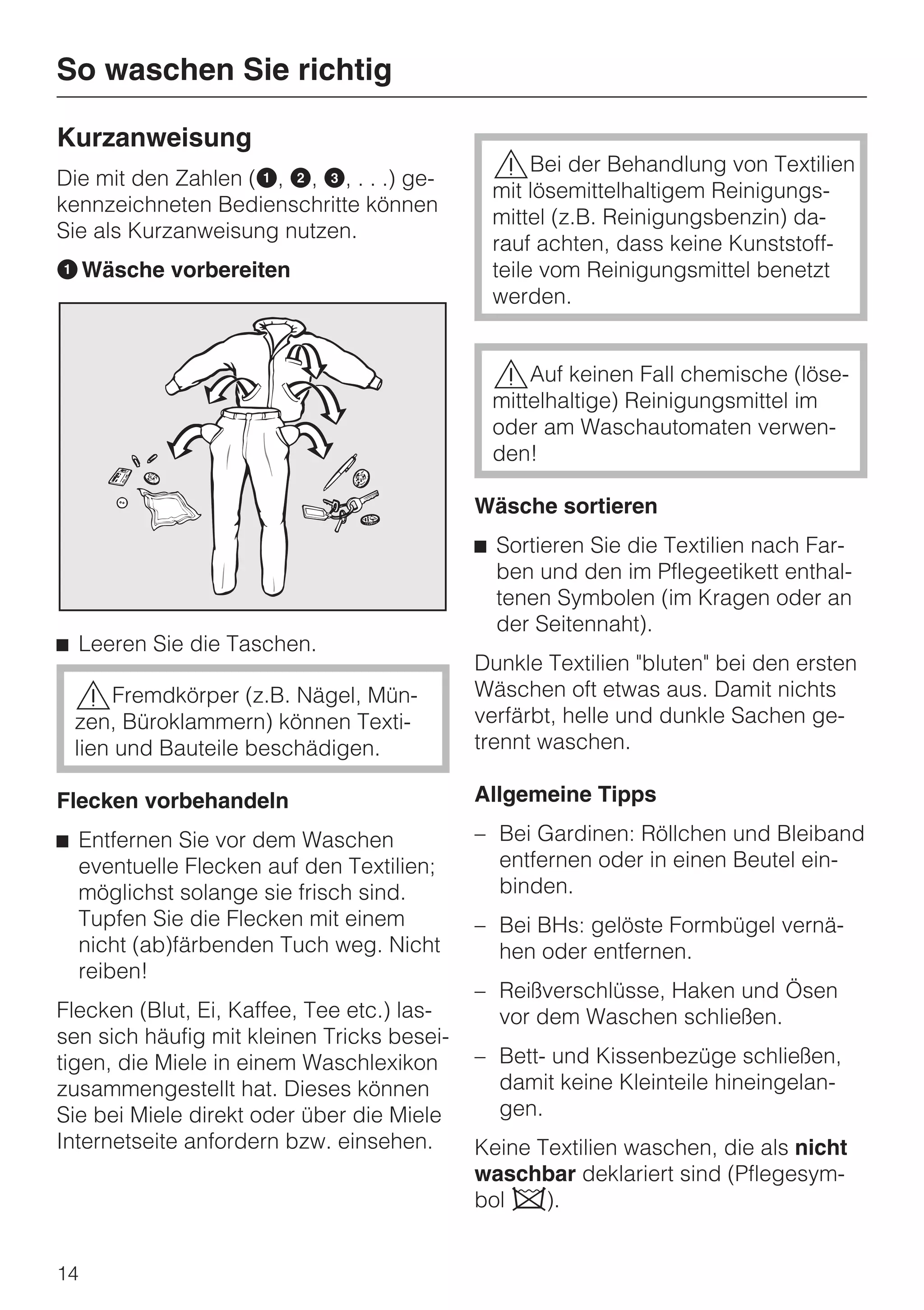 So waschen Sie richtig

Kurzanweisung
Die mit den Zahlen (A, B, C, . . .) ge-
                                             ,Bei der Behandlung von Textilien
                                             mit lösemittelhaltigem Reinigungs-
kennzeichneten Bedienschritte können
                                             mittel (z.B. Reinigungsbenzin) da-
Sie als Kurzanweisung nutzen.
                                             rauf achten, dass keine Kunststoff-
A Wäsche vorbereiten                         teile vom Reinigungsmittel benetzt
                                             werden.


                                             ,Auf keinen Fall chemische (löse-
                                             mittelhaltige) Reinigungsmittel im
                                             oder am Waschautomaten verwen-
                                             den!

                                            Wäsche sortieren
                                            ^ Sortieren Sie die Textilien nach Far-
                                              ben und den im Pflegeetikett enthal-
                                              tenen Symbolen (im Kragen oder an
                                              der Seitennaht).
^ Leeren Sie die Taschen.
                                            Dunkle Textilien "bluten" bei den ersten
 ,Fremdkörper (z.B. Nägel, Mün-             Wäschen oft etwas aus. Damit nichts
 zen, Büroklammern) können Texti-           verfärbt, helle und dunkle Sachen ge-
 lien und Bauteile beschädigen.             trennt waschen.

Flecken vorbehandeln                        Allgemeine Tipps

^ Entfernen Sie vor dem Waschen             – Bei Gardinen: Röllchen und Bleiband
  eventuelle Flecken auf den Textilien;       entfernen oder in einen Beutel ein-
  möglichst solange sie frisch sind.          binden.
  Tupfen Sie die Flecken mit einem          – Bei BHs: gelöste Formbügel vernä-
  nicht (ab)färbenden Tuch weg. Nicht         hen oder entfernen.
  reiben!
                                            – Reißverschlüsse, Haken und Ösen
Flecken (Blut, Ei, Kaffee, Tee etc.) las-     vor dem Waschen schließen.
sen sich häufig mit kleinen Tricks besei-
tigen, die Miele in einem Waschlexikon      – Bett- und Kissenbezüge schließen,
zusammengestellt hat. Dieses können           damit keine Kleinteile hineingelan-
Sie bei Miele direkt oder über die Miele      gen.
Internetseite anfordern bzw. einsehen.      Keine Textilien waschen, die als nicht
                                            waschbar deklariert sind (Pflegesym-
                                            bol h).


14
 