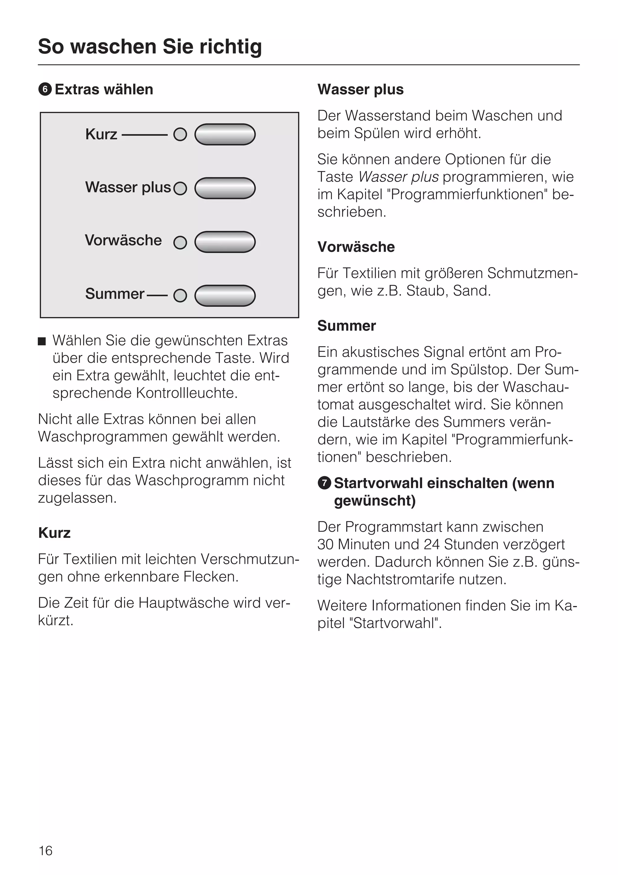 So waschen Sie richtig
F Extras wählen                            Wasser plus
                                           Der Wasserstand beim Waschen und
                                           beim Spülen wird erhöht.
                                           Sie können andere Optionen für die
                                           Taste Wasser plus programmieren, wie
                                           im Kapitel "Programmierfunktionen" be-
                                           schrieben.

                                           Vorwäsche
                                           Für Textilien mit größeren Schmutzmen-
                                           gen, wie z.B. Staub, Sand.

                                           Summer
^ Wählen Sie die gewünschten Extras
  über die entsprechende Taste. Wird       Ein akustisches Signal ertönt am Pro-
  ein Extra gewählt, leuchtet die ent-     grammende und im Spülstop. Der Sum-
  sprechende Kontrollleuchte.              mer ertönt so lange, bis der Waschau-
                                           tomat ausgeschaltet wird. Sie können
Nicht alle Extras können bei allen         die Lautstärke des Summers verän-
Waschprogrammen gewählt werden.            dern, wie im Kapitel "Programmierfunk-
Lässt sich ein Extra nicht anwählen, ist   tionen" beschrieben.
dieses für das Waschprogramm nicht         G Startvorwahl einschalten (wenn
zugelassen.                                  gewünscht)

Kurz                                       Der Programmstart kann zwischen
                                           30 Minuten und 24 Stunden verzögert
Für Textilien mit leichten Verschmutzun-   werden. Dadurch können Sie z.B. güns-
gen ohne erkennbare Flecken.               tige Nachtstromtarife nutzen.
Die Zeit für die Hauptwäsche wird ver-     Weitere Informationen finden Sie im Ka-
kürzt.                                     pitel "Startvorwahl".




16
 