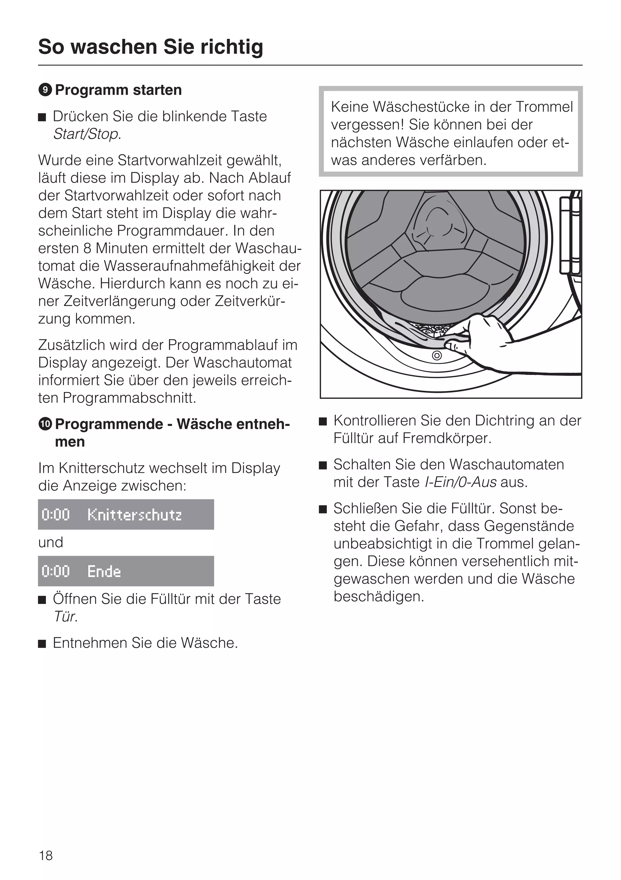So waschen Sie richtig
I Programm starten
                                            Keine Wäschestücke in der Trommel
^ Drücken Sie die blinkende Taste
                                            vergessen! Sie können bei der
  Start/Stop.
                                            nächsten Wäsche einlaufen oder et-
Wurde eine Startvorwahlzeit gewählt,        was anderes verfärben.
läuft diese im Display ab. Nach Ablauf
der Startvorwahlzeit oder sofort nach
dem Start steht im Display die wahr-
scheinliche Programmdauer. In den
ersten 8 Minuten ermittelt der Waschau-
tomat die Wasseraufnahmefähigkeit der
Wäsche. Hierdurch kann es noch zu ei-
ner Zeitverlängerung oder Zeitverkür-
zung kommen.
Zusätzlich wird der Programmablauf im
Display angezeigt. Der Waschautomat
informiert Sie über den jeweils erreich-
ten Programmabschnitt.
J Programmende - Wäsche entneh-            ^ Kontrollieren Sie den Dichtring an der
  men                                        Fülltür auf Fremdkörper.

Im Knitterschutz wechselt im Display       ^ Schalten Sie den Waschautomaten
die Anzeige zwischen:                        mit der Taste I-Ein/0-Aus aus.

0:00   Knitterschutz
                                           ^ Schließen Sie die Fülltür. Sonst be-
                                             steht die Gefahr, dass Gegenstände
und                                          unbeabsichtigt in die Trommel gelan-
                                             gen. Diese können versehentlich mit-
0:00   Ende
                                             gewaschen werden und die Wäsche
^ Öffnen Sie die Fülltür mit der Taste       beschädigen.
  Tür.
^ Entnehmen Sie die Wäsche.




18
 
