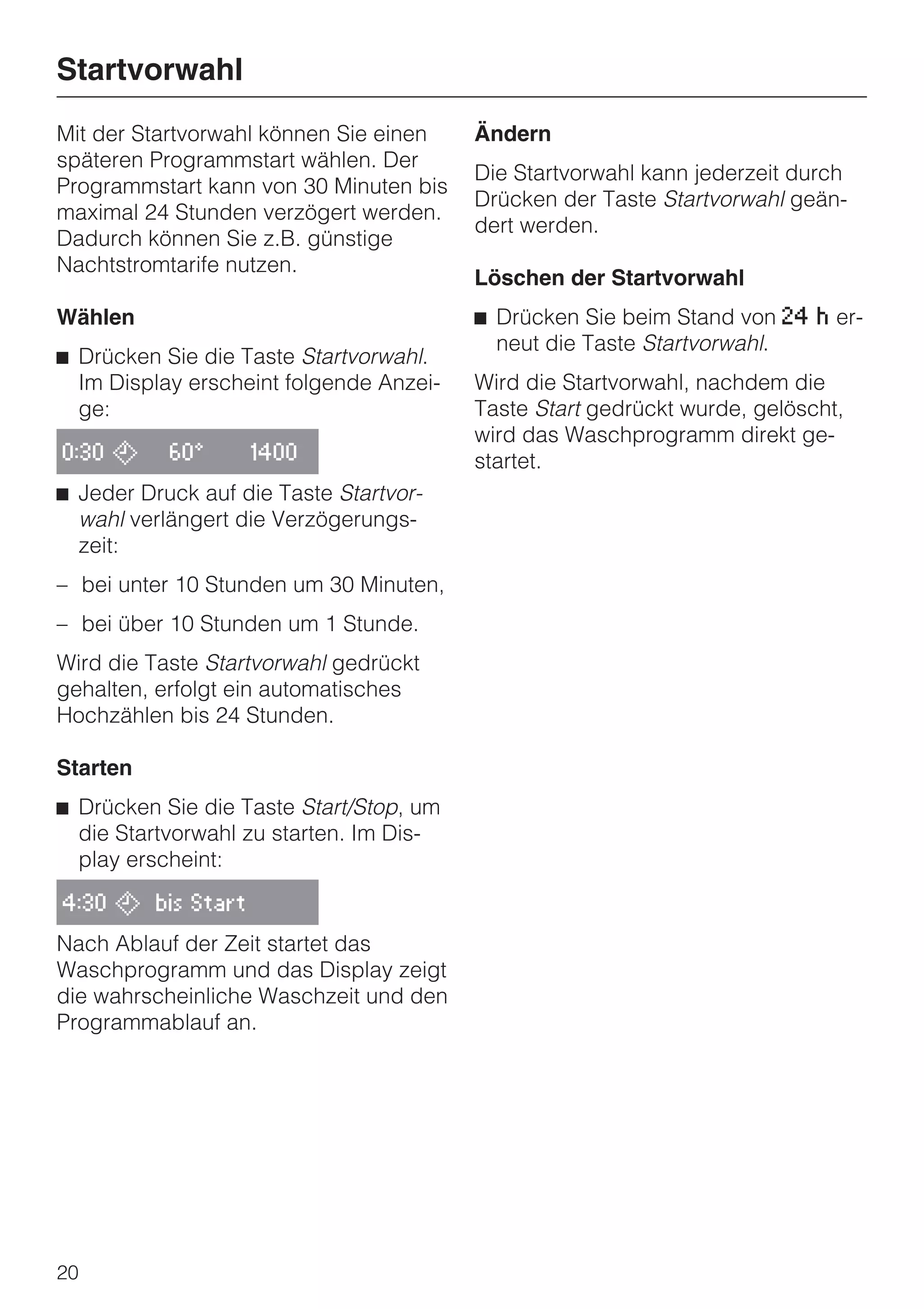 Startvorwahl
Mit der Startvorwahl können Sie einen    Ändern
späteren Programmstart wählen. Der
                                         Die Startvorwahl kann jederzeit durch
Programmstart kann von 30 Minuten bis
                                         Drücken der Taste Startvorwahl geän-
maximal 24 Stunden verzögert werden.
                                         dert werden.
Dadurch können Sie z.B. günstige
Nachtstromtarife nutzen.
                                         Löschen der Startvorwahl
Wählen                                   ^ Drücken Sie beim Stand von 24   h   er-
                                           neut die Taste Startvorwahl.
^ Drücken Sie die Taste Startvorwahl.
  Im Display erscheint folgende Anzei-   Wird die Startvorwahl, nachdem die
  ge:                                    Taste Start gedrückt wurde, gelöscht,
                                         wird das Waschprogramm direkt ge-
0:30 ,     60°     1400                  startet.
^ Jeder Druck auf die Taste Startvor-
  wahl verlängert die Verzögerungs-
  zeit:
– bei unter 10 Stunden um 30 Minuten,
– bei über 10 Stunden um 1 Stunde.
Wird die Taste Startvorwahl gedrückt
gehalten, erfolgt ein automatisches
Hochzählen bis 24 Stunden.

Starten
^ Drücken Sie die Taste Start/Stop, um
  die Startvorwahl zu starten. Im Dis-
  play erscheint:

4:30 , bis Start

Nach Ablauf der Zeit startet das
Waschprogramm und das Display zeigt
die wahrscheinliche Waschzeit und den
Programmablauf an.




20
 