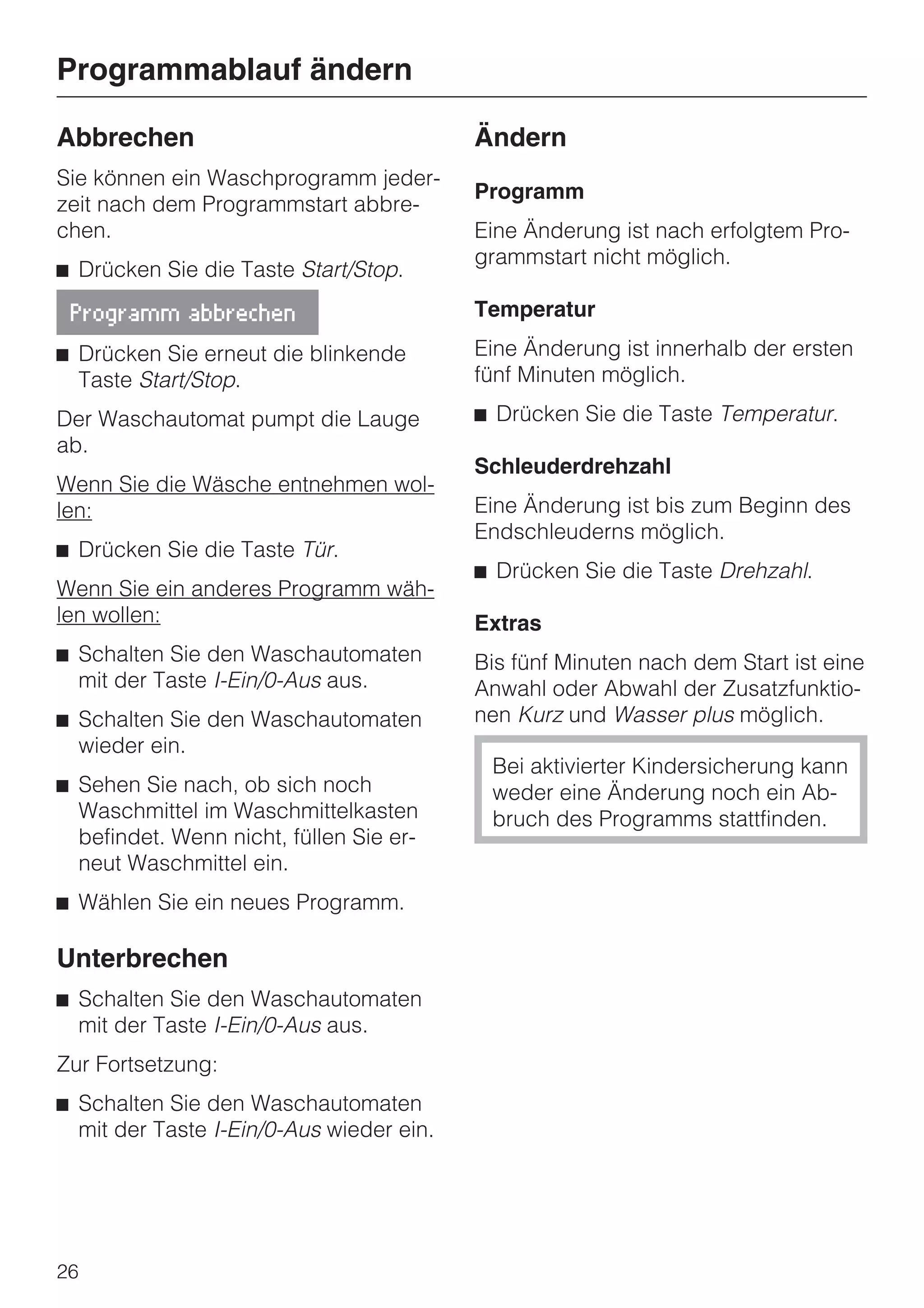 Programmablauf ändern

Abbrechen                                 Ändern
Sie können ein Waschprogramm jeder-
                                          Programm
zeit nach dem Programmstart abbre-
chen.                                     Eine Änderung ist nach erfolgtem Pro-
                                          grammstart nicht möglich.
^ Drücken Sie die Taste Start/Stop.

 Programm abbrechen                       Temperatur

^ Drücken Sie erneut die blinkende        Eine Änderung ist innerhalb der ersten
  Taste Start/Stop.                       fünf Minuten möglich.

Der Waschautomat pumpt die Lauge          ^ Drücken Sie die Taste Temperatur.
ab.
                                          Schleuderdrehzahl
Wenn Sie die Wäsche entnehmen wol-
len:                                      Eine Änderung ist bis zum Beginn des
                                          Endschleuderns möglich.
^ Drücken Sie die Taste Tür.
                                          ^ Drücken Sie die Taste Drehzahl.
Wenn Sie ein anderes Programm wäh-
len wollen:                               Extras
^ Schalten Sie den Waschautomaten         Bis fünf Minuten nach dem Start ist eine
  mit der Taste I-Ein/0-Aus aus.          Anwahl oder Abwahl der Zusatzfunktio-
^ Schalten Sie den Waschautomaten         nen Kurz und Wasser plus möglich.
  wieder ein.
                                           Bei aktivierter Kindersicherung kann
^ Sehen Sie nach, ob sich noch             weder eine Änderung noch ein Ab-
  Waschmittel im Waschmittelkasten         bruch des Programms stattfinden.
  befindet. Wenn nicht, füllen Sie er-
  neut Waschmittel ein.
^ Wählen Sie ein neues Programm.

Unterbrechen
^ Schalten Sie den Waschautomaten
  mit der Taste I-Ein/0-Aus aus.
Zur Fortsetzung:
^ Schalten Sie den Waschautomaten
  mit der Taste I-Ein/0-Aus wieder ein.




26
 