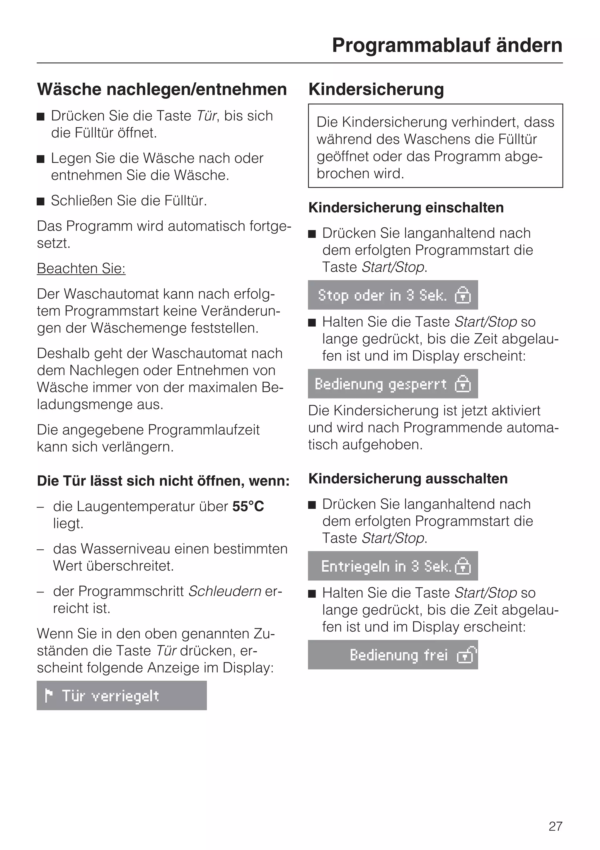 Programmablauf ändern

Wäsche nachlegen/entnehmen               Kindersicherung
^ Drücken Sie die Taste Tür, bis sich     Die Kindersicherung verhindert, dass
  die Fülltür öffnet.                     während des Waschens die Fülltür
^ Legen Sie die Wäsche nach oder          geöffnet oder das Programm abge-
  entnehmen Sie die Wäsche.               brochen wird.
^ Schließen Sie die Fülltür.             Kindersicherung einschalten
Das Programm wird automatisch fortge-    ^ Drücken Sie langanhaltend nach
setzt.                                     dem erfolgten Programmstart die
Beachten Sie:                              Taste Start/Stop.
Der Waschautomat kann nach erfolg-        Stop oder in 3 Sek. 0
tem Programmstart keine Veränderun-
gen der Wäschemenge feststellen.         ^ Halten Sie die Taste Start/Stop so
                                           lange gedrückt, bis die Zeit abgelau-
Deshalb geht der Waschautomat nach         fen ist und im Display erscheint:
dem Nachlegen oder Entnehmen von
Wäsche immer von der maximalen Be-        Bedienung gesperrt 0
ladungsmenge aus.                        Die Kindersicherung ist jetzt aktiviert
Die angegebene Programmlaufzeit          und wird nach Programmende automa-
kann sich verlängern.                    tisch aufgehoben.

Die Tür lässt sich nicht öffnen, wenn:   Kindersicherung ausschalten
– die Laugentemperatur über 55°C         ^ Drücken Sie langanhaltend nach
  liegt.                                   dem erfolgten Programmstart die
                                           Taste Start/Stop.
– das Wasserniveau einen bestimmten
  Wert überschreitet.                      Entriegeln in 3 Sek. 0

– der Programmschritt Schleudern er-     ^ Halten Sie die Taste Start/Stop so
  reicht ist.                              lange gedrückt, bis die Zeit abgelau-
Wenn Sie in den oben genannten Zu-         fen ist und im Display erscheint:
ständen die Taste Tür drücken, er-             Bedienung frei 1
scheint folgende Anzeige im Display:

 ! Tür verriegelt




                                                                              27
 