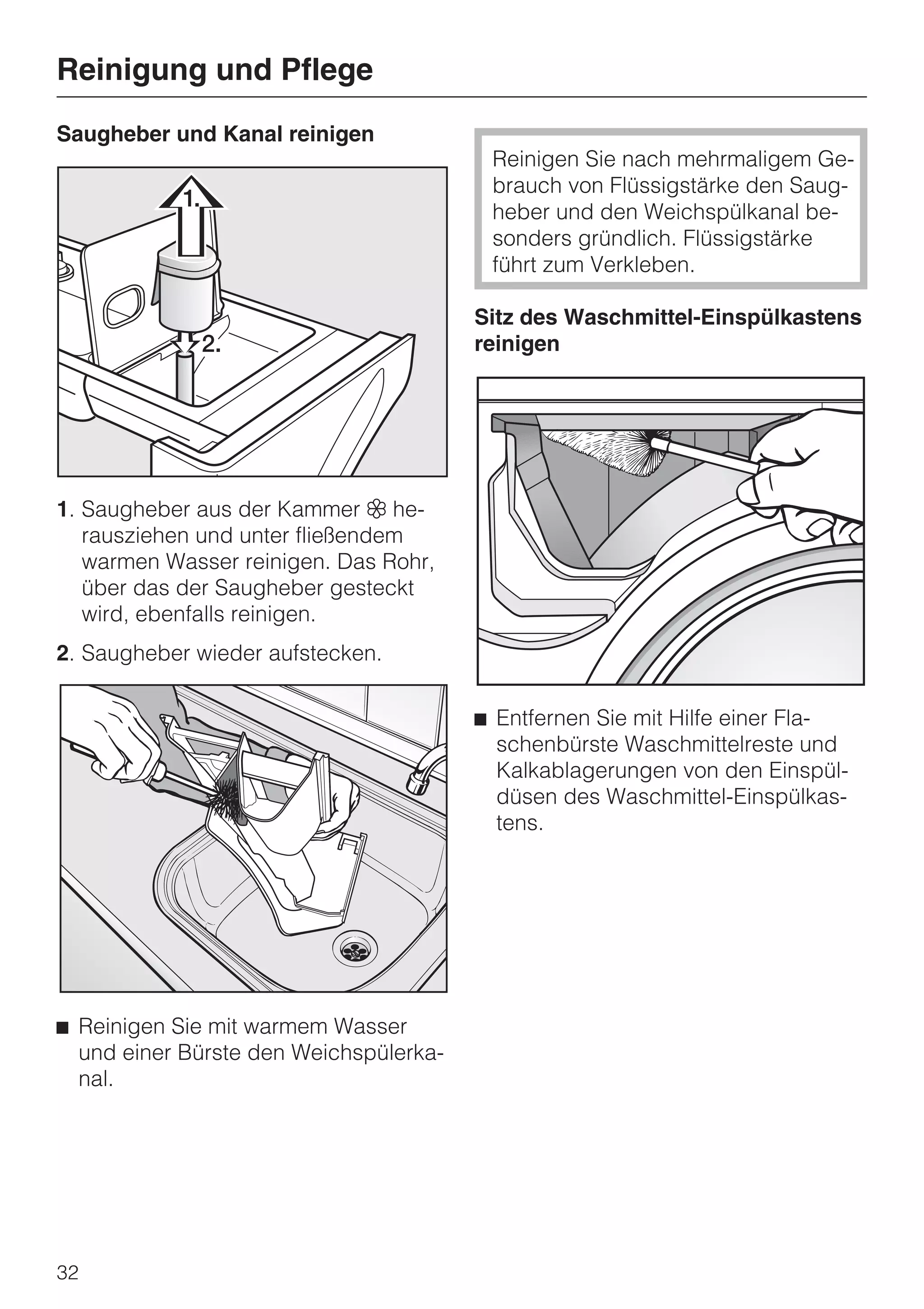 Reinigung und Pflege
Saugheber und Kanal reinigen
                                         Reinigen Sie nach mehrmaligem Ge-
                                         brauch von Flüssigstärke den Saug-
                                         heber und den Weichspülkanal be-
                                         sonders gründlich. Flüssigstärke
                                         führt zum Verkleben.

                                        Sitz des Waschmittel-Einspülkastens
                                        reinigen




1. Saugheber aus der Kammer § he-
   rausziehen und unter fließendem
   warmen Wasser reinigen. Das Rohr,
   über das der Saugheber gesteckt
   wird, ebenfalls reinigen.
2. Saugheber wieder aufstecken.

                                        ^ Entfernen Sie mit Hilfe einer Fla-
                                          schenbürste Waschmittelreste und
                                          Kalkablagerungen von den Einspül-
                                          düsen des Waschmittel-Einspülkas-
                                          tens.




^ Reinigen Sie mit warmem Wasser
  und einer Bürste den Weichspülerka-
  nal.




32
 