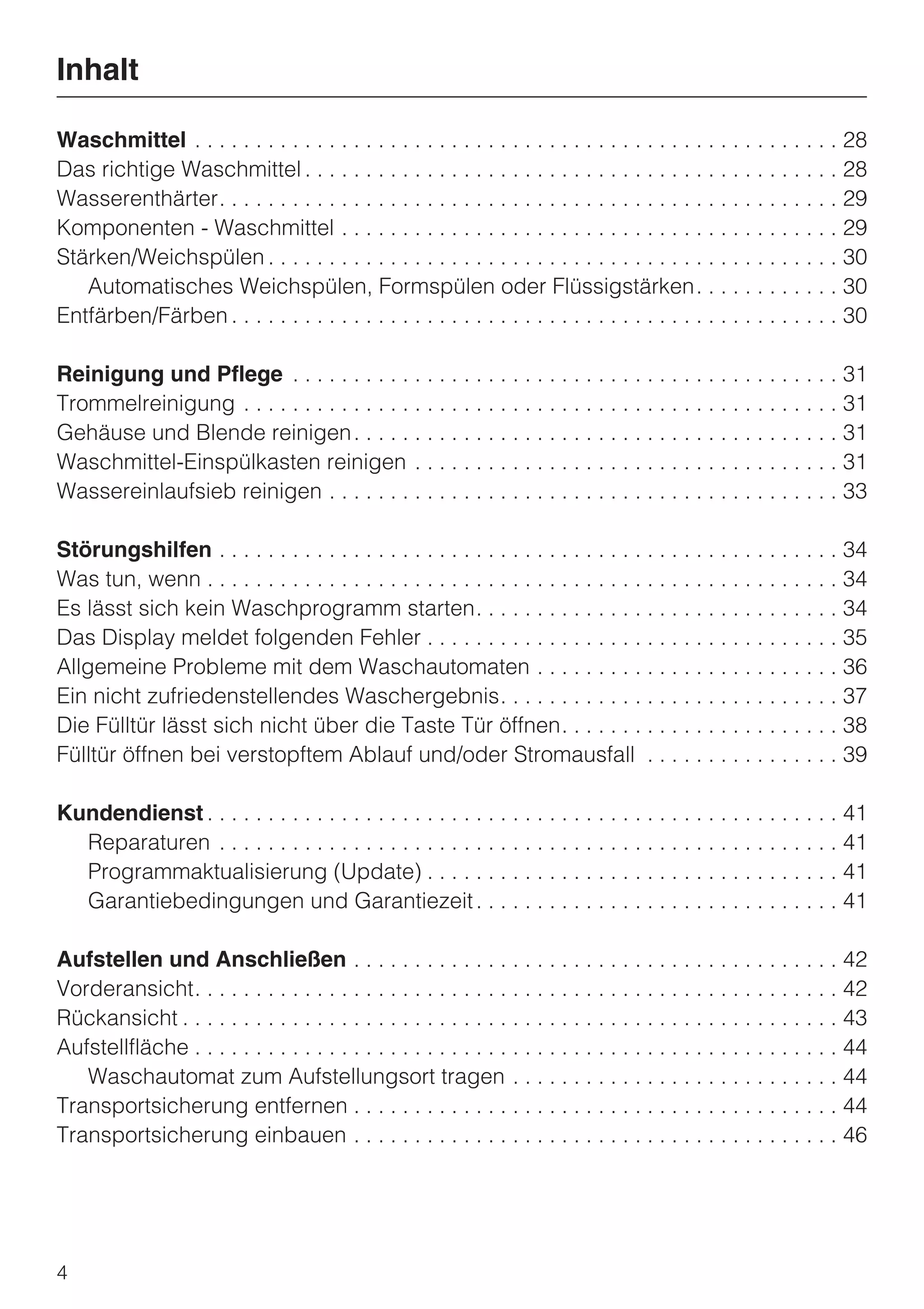 Inhalt

Waschmittel . . . . . . . . . . . . . . . . . . . . . . . . . . . . . . . . . . . . . . . . . . . . . . . . . . . . . 28
Das richtige Waschmittel . . . . . . . . . . . . . . . . . . . . . . . . . . . . . . . . . . . . . . . . . . . . 28
Wasserenthärter. . . . . . . . . . . . . . . . . . . . . . . . . . . . . . . . . . . . . . . . . . . . . . . . . . . 29
Komponenten - Waschmittel . . . . . . . . . . . . . . . . . . . . . . . . . . . . . . . . . . . . . . . . . 29
Stärken/Weichspülen . . . . . . . . . . . . . . . . . . . . . . . . . . . . . . . . . . . . . . . . . . . . . . . 30
   Automatisches Weichspülen, Formspülen oder Flüssigstärken. . . . . . . . . . . . 30
Entfärben/Färben . . . . . . . . . . . . . . . . . . . . . . . . . . . . . . . . . . . . . . . . . . . . . . . . . . 30

Reinigung und Pflege . . . . . . . . . . . . . . . . . . . . . . . . . . . . . . . . . . . . . . . . . . . . . 31
Trommelreinigung . . . . . . . . . . . . . . . . . . . . . . . . . . . . . . . . . . . . . . . . . . . . . . . . . 31
Gehäuse und Blende reinigen . . . . . . . . . . . . . . . . . . . . . . . . . . . . . . . . . . . . . . . . 31
Waschmittel-Einspülkasten reinigen . . . . . . . . . . . . . . . . . . . . . . . . . . . . . . . . . . . 31
Wassereinlaufsieb reinigen . . . . . . . . . . . . . . . . . . . . . . . . . . . . . . . . . . . . . . . . . . 33

Störungshilfen . . . . . . . . . . . . . . . . . . . . . . . . . . . . . . . . . . . . . . . . . . . . . . . . . . . 34
Was tun, wenn . . . . . . . . . . . . . . . . . . . . . . . . . . . . . . . . . . . . . . . . . . . . . . . . . . . . 34
Es lässt sich kein Waschprogramm starten. . . . . . . . . . . . . . . . . . . . . . . . . . . . . . 34
Das Display meldet folgenden Fehler . . . . . . . . . . . . . . . . . . . . . . . . . . . . . . . . . . 35
Allgemeine Probleme mit dem Waschautomaten . . . . . . . . . . . . . . . . . . . . . . . . . 36
Ein nicht zufriedenstellendes Waschergebnis. . . . . . . . . . . . . . . . . . . . . . . . . . . . 37
Die Fülltür lässt sich nicht über die Taste Tür öffnen. . . . . . . . . . . . . . . . . . . . . . . 38
Fülltür öffnen bei verstopftem Ablauf und/oder Stromausfall . . . . . . . . . . . . . . . . 39

Kundendienst . . . . . . . . . . . . . . . . . . . . . . . . . . . . . . . . . . . . . . . . . . . . . . . . . . . . 41
  Reparaturen . . . . . . . . . . . . . . . . . . . . . . . . . . . . . . . . . . . . . . . . . . . . . . . . . . . 41
  Programmaktualisierung (Update) . . . . . . . . . . . . . . . . . . . . . . . . . . . . . . . . . . 41
  Garantiebedingungen und Garantiezeit . . . . . . . . . . . . . . . . . . . . . . . . . . . . . . 41

Aufstellen und Anschließen . . . . . . . . . . . . . . . . . . . . . . . . . . . . . . . . . . . . . . . . 42
Vorderansicht. . . . . . . . . . . . . . . . . . . . . . . . . . . . . . . . . . . . . . . . . . . . . . . . . . . . . 42
Rückansicht . . . . . . . . . . . . . . . . . . . . . . . . . . . . . . . . . . . . . . . . . . . . . . . . . . . . . . 43
Aufstellfläche . . . . . . . . . . . . . . . . . . . . . . . . . . . . . . . . . . . . . . . . . . . . . . . . . . . . . 44
   Waschautomat zum Aufstellungsort tragen . . . . . . . . . . . . . . . . . . . . . . . . . . . 44
Transportsicherung entfernen . . . . . . . . . . . . . . . . . . . . . . . . . . . . . . . . . . . . . . . . 44
Transportsicherung einbauen . . . . . . . . . . . . . . . . . . . . . . . . . . . . . . . . . . . . . . . . 46




4
 