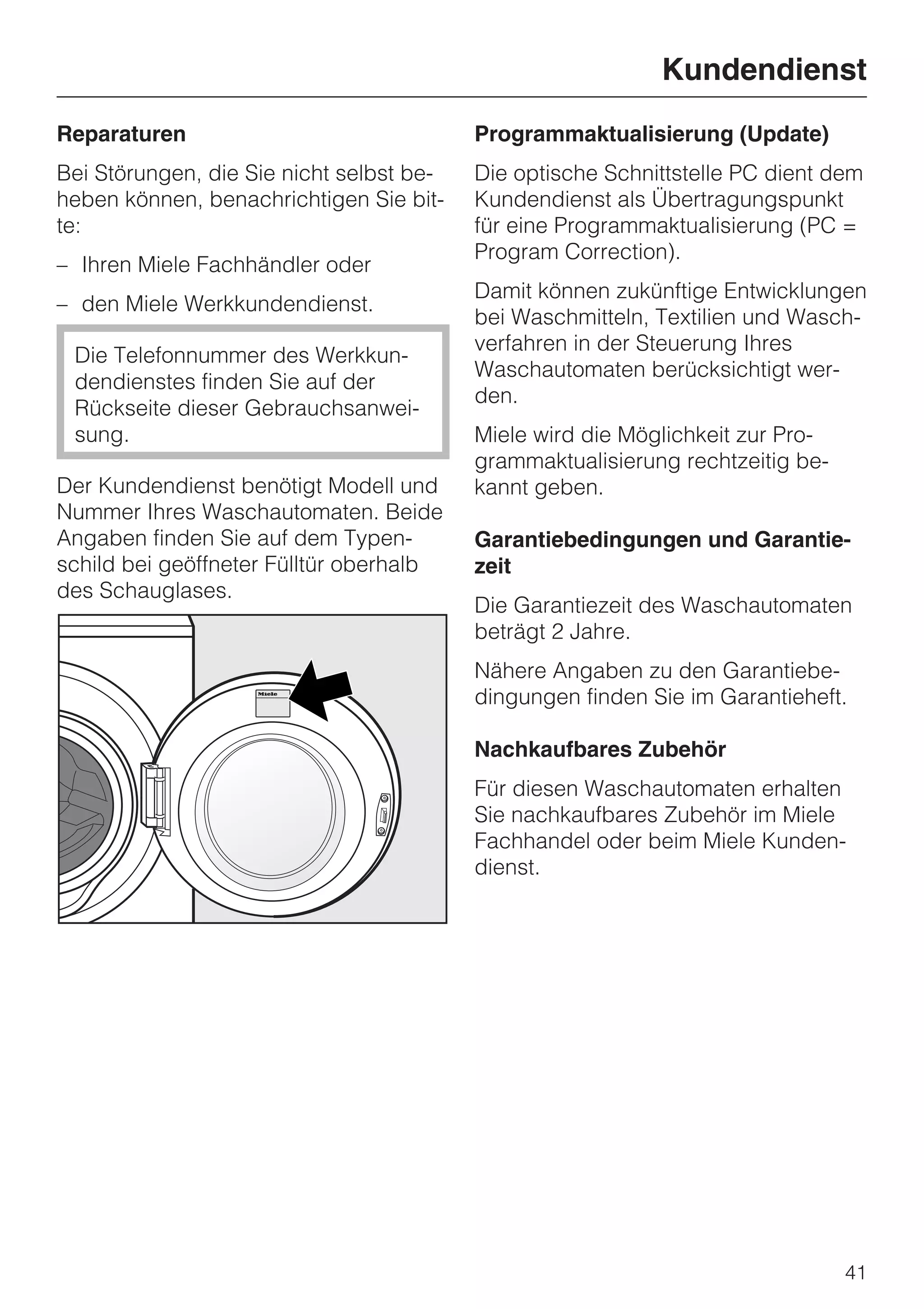 Kundendienst
Reparaturen                               Programmaktualisierung (Update)
Bei Störungen, die Sie nicht selbst be-   Die optische Schnittstelle PC dient dem
heben können, benachrichtigen Sie bit-    Kundendienst als Übertragungspunkt
te:                                       für eine Programmaktualisierung (PC =
                                          Program Correction).
– Ihren Miele Fachhändler oder
                                          Damit können zukünftige Entwicklungen
– den Miele Werkkundendienst.
                                          bei Waschmitteln, Textilien und Wasch-
                                          verfahren in der Steuerung Ihres
 Die Telefonnummer des Werkkun-
                                          Waschautomaten berücksichtigt wer-
 dendienstes finden Sie auf der
                                          den.
 Rückseite dieser Gebrauchsanwei-
 sung.                                    Miele wird die Möglichkeit zur Pro-
                                          grammaktualisierung rechtzeitig be-
Der Kundendienst benötigt Modell und      kannt geben.
Nummer Ihres Waschautomaten. Beide
Angaben finden Sie auf dem Typen-         Garantiebedingungen und Garantie-
schild bei geöffneter Fülltür oberhalb    zeit
des Schauglases.
                                          Die Garantiezeit des Waschautomaten
                                          beträgt 2 Jahre.
                                          Nähere Angaben zu den Garantiebe-
                                          dingungen finden Sie im Garantieheft.

                                          Nachkaufbares Zubehör
                                          Für diesen Waschautomaten erhalten
                                          Sie nachkaufbares Zubehör im Miele
                                          Fachhandel oder beim Miele Kunden-
                                          dienst.




                                                                                41
 