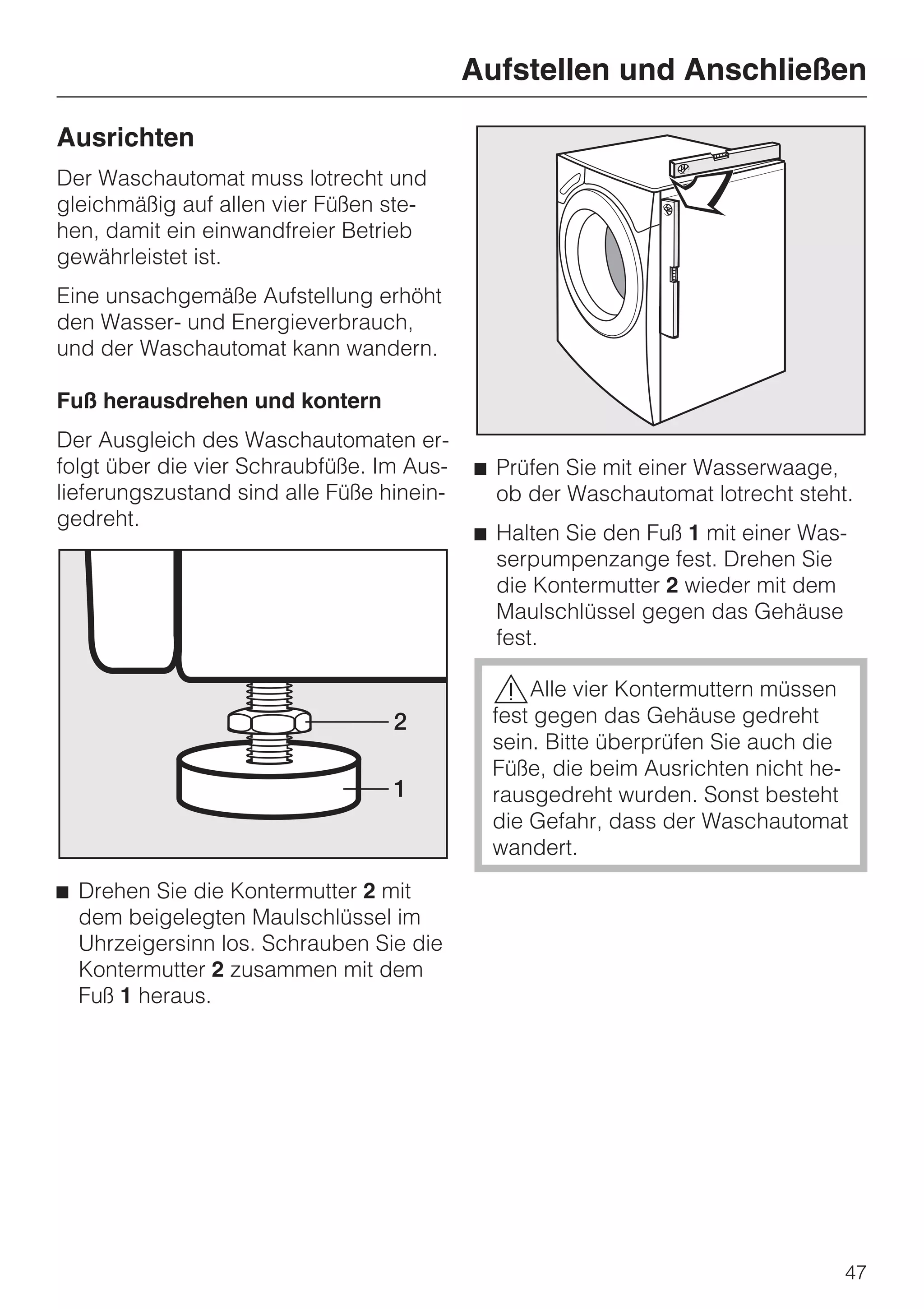 Aufstellen und Anschließen

Ausrichten
Der Waschautomat muss lotrecht und
gleichmäßig auf allen vier Füßen ste-
hen, damit ein einwandfreier Betrieb
gewährleistet ist.
Eine unsachgemäße Aufstellung erhöht
den Wasser- und Energieverbrauch,
und der Waschautomat kann wandern.

Fuß herausdrehen und kontern
Der Ausgleich des Waschautomaten er-
folgt über die vier Schraubfüße. Im Aus-   ^ Prüfen Sie mit einer Wasserwaage,
lieferungszustand sind alle Füße hinein-     ob der Waschautomat lotrecht steht.
gedreht.
                                           ^ Halten Sie den Fuß 1 mit einer Was-
                                             serpumpenzange fest. Drehen Sie
                                             die Kontermutter 2 wieder mit dem
                                             Maulschlüssel gegen das Gehäuse
                                             fest.

                                            ,Alle vier Kontermuttern müssen
                                            fest gegen das Gehäuse gedreht
                                            sein. Bitte überprüfen Sie auch die
                                            Füße, die beim Ausrichten nicht he-
                                            rausgedreht wurden. Sonst besteht
                                            die Gefahr, dass der Waschautomat
                                            wandert.
^ Drehen Sie die Kontermutter 2 mit
  dem beigelegten Maulschlüssel im
  Uhrzeigersinn los. Schrauben Sie die
  Kontermutter 2 zusammen mit dem
  Fuß 1 heraus.




                                                                               47
 