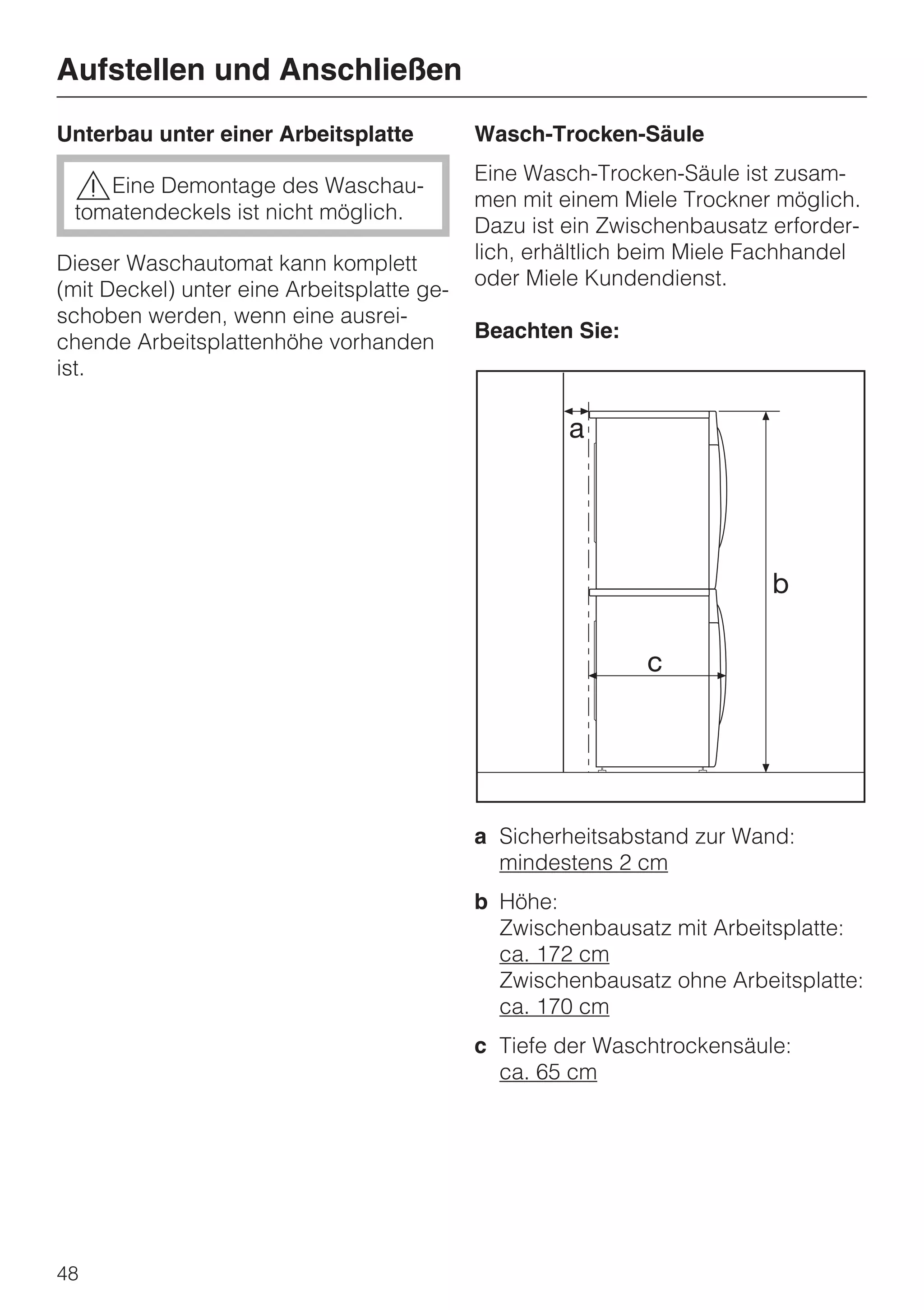 Aufstellen und Anschließen
Unterbau unter einer Arbeitsplatte          Wasch-Trocken-Säule

 ,Eine Demontage des Waschau-               Eine Wasch-Trocken-Säule ist zusam-
                                            men mit einem Miele Trockner möglich.
 tomatendeckels ist nicht möglich.
                                            Dazu ist ein Zwischenbausatz erforder-
                                            lich, erhältlich beim Miele Fachhandel
Dieser Waschautomat kann komplett
                                            oder Miele Kundendienst.
(mit Deckel) unter eine Arbeitsplatte ge-
schoben werden, wenn eine ausrei-
                                            Beachten Sie:
chende Arbeitsplattenhöhe vorhanden
ist.




                                            a Sicherheitsabstand zur Wand:
                                              mindestens 2 cm
                                            b Höhe:
                                              Zwischenbausatz mit Arbeitsplatte:
                                              ca. 172 cm
                                              Zwischenbausatz ohne Arbeitsplatte:
                                              ca. 170 cm
                                            c Tiefe der Waschtrockensäule:
                                              ca. 65 cm




48
 