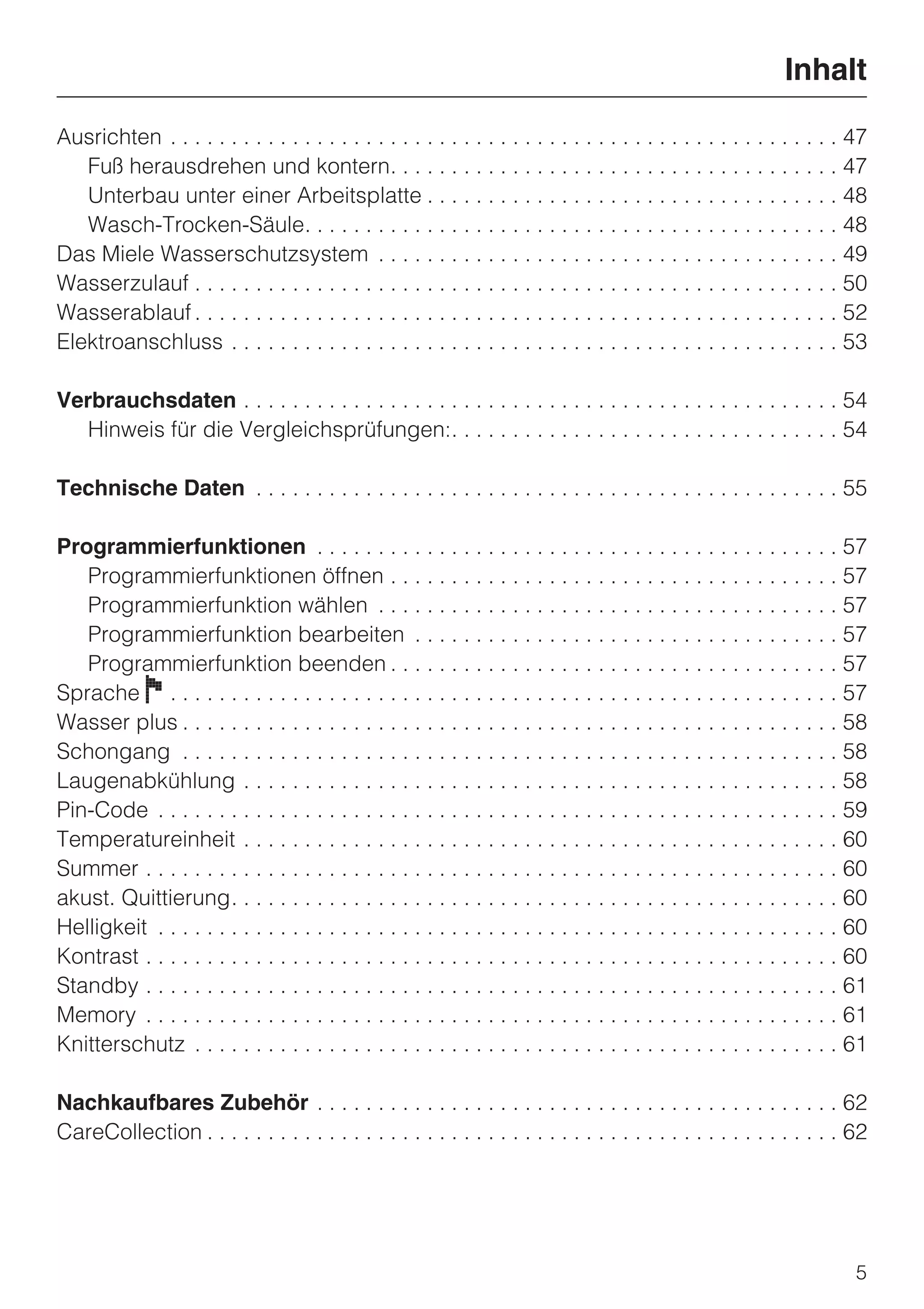 Inhalt

Ausrichten . . . . . . . . . . . . . . . . . . . . . . . . . . . . . . . . . . . . . . . . . . . . . . . . . . . . . . . 47
   Fuß herausdrehen und kontern. . . . . . . . . . . . . . . . . . . . . . . . . . . . . . . . . . . . . 47
   Unterbau unter einer Arbeitsplatte . . . . . . . . . . . . . . . . . . . . . . . . . . . . . . . . . . 48
   Wasch-Trocken-Säule. . . . . . . . . . . . . . . . . . . . . . . . . . . . . . . . . . . . . . . . . . . . 48
Das Miele Wasserschutzsystem . . . . . . . . . . . . . . . . . . . . . . . . . . . . . . . . . . . . . . 49
Wasserzulauf . . . . . . . . . . . . . . . . . . . . . . . . . . . . . . . . . . . . . . . . . . . . . . . . . . . . . 50
Wasserablauf . . . . . . . . . . . . . . . . . . . . . . . . . . . . . . . . . . . . . . . . . . . . . . . . . . . . . 52
Elektroanschluss . . . . . . . . . . . . . . . . . . . . . . . . . . . . . . . . . . . . . . . . . . . . . . . . . . 53

Verbrauchsdaten . . . . . . . . . . . . . . . . . . . . . . . . . . . . . . . . . . . . . . . . . . . . . . . . . 54
   Hinweis für die Vergleichsprüfungen:. . . . . . . . . . . . . . . . . . . . . . . . . . . . . . . . 54

Technische Daten . . . . . . . . . . . . . . . . . . . . . . . . . . . . . . . . . . . . . . . . . . . . . . . . 55

Programmierfunktionen . . . . . . . . . . . . . . . . . . . . . . . . . . . . . . . . . . . . . . . . . . . 57
   Programmierfunktionen öffnen . . . . . . . . . . . . . . . . . . . . . . . . . . . . . . . . . . . . . 57
   Programmierfunktion wählen . . . . . . . . . . . . . . . . . . . . . . . . . . . . . . . . . . . . . . 57
   Programmierfunktion bearbeiten . . . . . . . . . . . . . . . . . . . . . . . . . . . . . . . . . . . 57
   Programmierfunktion beenden . . . . . . . . . . . . . . . . . . . . . . . . . . . . . . . . . . . . . 57
Sprache F . . . . . . . . . . . . . . . . . . . . . . . . . . . . . . . . . . . . . . . . . . . . . . . . . . . . . . . 57
Wasser plus . . . . . . . . . . . . . . . . . . . . . . . . . . . . . . . . . . . . . . . . . . . . . . . . . . . . . . 58
Schongang . . . . . . . . . . . . . . . . . . . . . . . . . . . . . . . . . . . . . . . . . . . . . . . . . . . . . . 58
Laugenabkühlung . . . . . . . . . . . . . . . . . . . . . . . . . . . . . . . . . . . . . . . . . . . . . . . . . 58
Pin-Code . . . . . . . . . . . . . . . . . . . . . . . . . . . . . . . . . . . . . . . . . . . . . . . . . . . . . . . . 59
Temperatureinheit . . . . . . . . . . . . . . . . . . . . . . . . . . . . . . . . . . . . . . . . . . . . . . . . . 60
Summer . . . . . . . . . . . . . . . . . . . . . . . . . . . . . . . . . . . . . . . . . . . . . . . . . . . . . . . . . 60
akust. Quittierung. . . . . . . . . . . . . . . . . . . . . . . . . . . . . . . . . . . . . . . . . . . . . . . . . . 60
Helligkeit . . . . . . . . . . . . . . . . . . . . . . . . . . . . . . . . . . . . . . . . . . . . . . . . . . . . . . . . 60
Kontrast . . . . . . . . . . . . . . . . . . . . . . . . . . . . . . . . . . . . . . . . . . . . . . . . . . . . . . . . . 60
Standby . . . . . . . . . . . . . . . . . . . . . . . . . . . . . . . . . . . . . . . . . . . . . . . . . . . . . . . . . 61
Memory . . . . . . . . . . . . . . . . . . . . . . . . . . . . . . . . . . . . . . . . . . . . . . . . . . . . . . . . . 61
Knitterschutz . . . . . . . . . . . . . . . . . . . . . . . . . . . . . . . . . . . . . . . . . . . . . . . . . . . . . 61

Nachkaufbares Zubehör . . . . . . . . . . . . . . . . . . . . . . . . . . . . . . . . . . . . . . . . . . . 62
CareCollection . . . . . . . . . . . . . . . . . . . . . . . . . . . . . . . . . . . . . . . . . . . . . . . . . . . . 62




                                                                                                                           5
 
