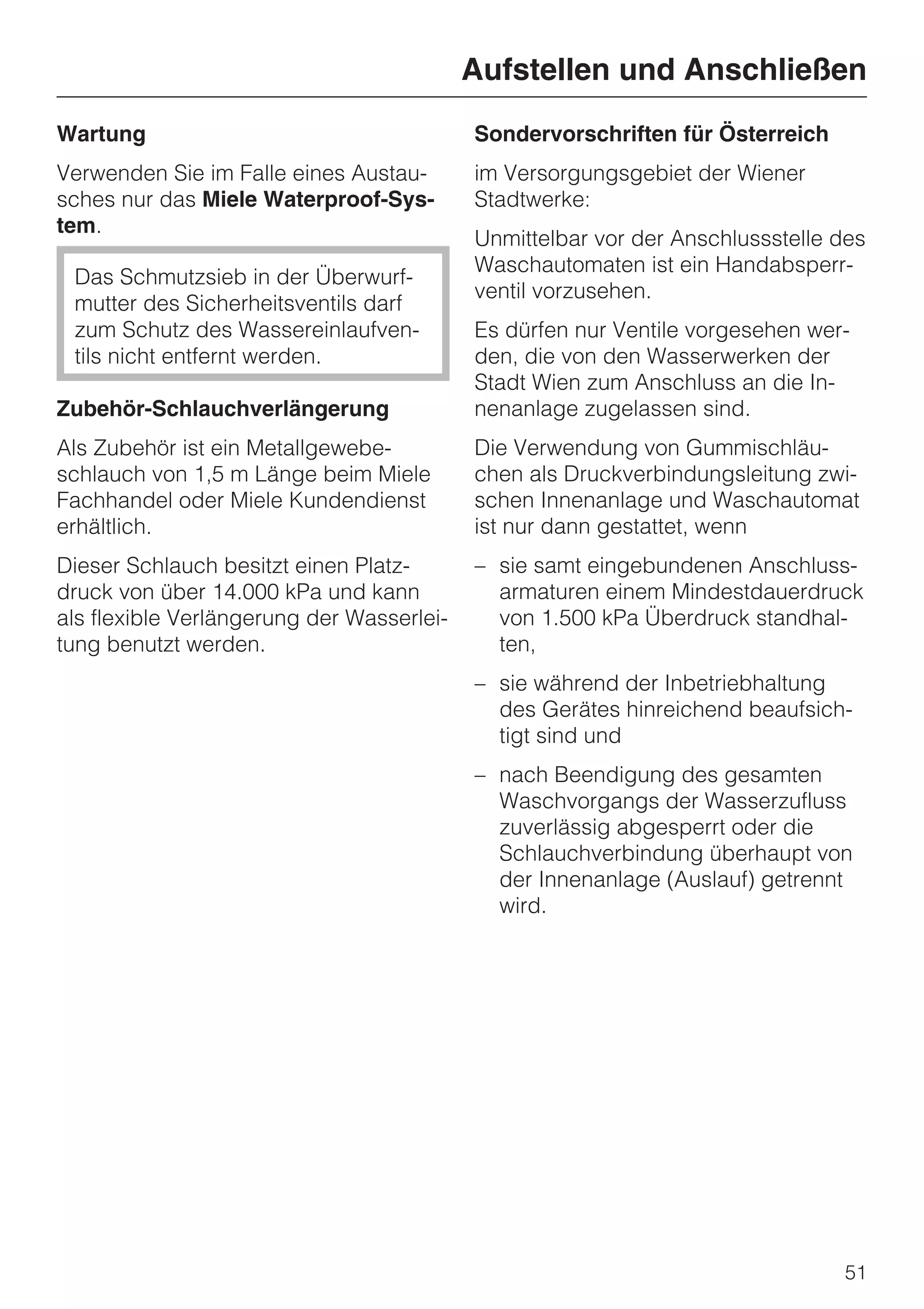 Aufstellen und Anschließen
Wartung                                    Sondervorschriften für Österreich
Verwenden Sie im Falle eines Austau-       im Versorgungsgebiet der Wiener
sches nur das Miele Waterproof-Sys-        Stadtwerke:
tem.
                                           Unmittelbar vor der Anschlussstelle des
                                           Waschautomaten ist ein Handabsperr-
 Das Schmutzsieb in der Überwurf-
                                           ventil vorzusehen.
 mutter des Sicherheitsventils darf
 zum Schutz des Wassereinlaufven-          Es dürfen nur Ventile vorgesehen wer-
 tils nicht entfernt werden.               den, die von den Wasserwerken der
                                           Stadt Wien zum Anschluss an die In-
Zubehör-Schlauchverlängerung               nenanlage zugelassen sind.
Als Zubehör ist ein Metallgewebe-          Die Verwendung von Gummischläu-
schlauch von 1,5 m Länge beim Miele        chen als Druckverbindungsleitung zwi-
Fachhandel oder Miele Kundendienst         schen Innenanlage und Waschautomat
erhältlich.                                ist nur dann gestattet, wenn
Dieser Schlauch besitzt einen Platz-       – sie samt eingebundenen Anschluss-
druck von über 14.000 kPa und kann           armaturen einem Mindestdauerdruck
als flexible Verlängerung der Wasserlei-     von 1.500 kPa Überdruck standhal-
tung benutzt werden.                         ten,
                                           – sie während der Inbetriebhaltung
                                             des Gerätes hinreichend beaufsich-
                                             tigt sind und
                                           – nach Beendigung des gesamten
                                             Waschvorgangs der Wasserzufluss
                                             zuverlässig abgesperrt oder die
                                             Schlauchverbindung überhaupt von
                                             der Innenanlage (Auslauf) getrennt
                                             wird.




                                                                               51
 