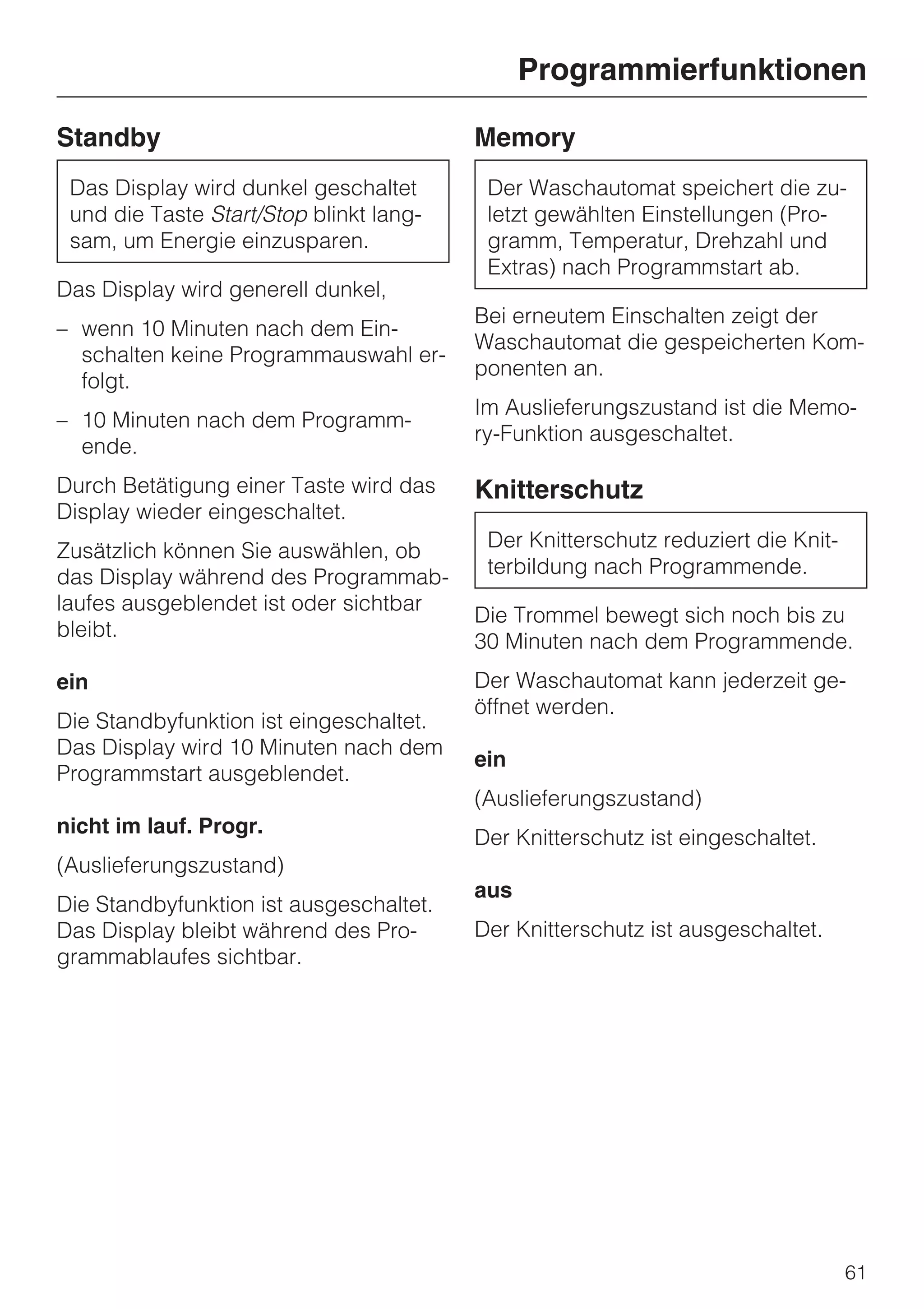 Programmierfunktionen

Standby                                  Memory
 Das Display wird dunkel geschaltet       Der Waschautomat speichert die zu-
 und die Taste Start/Stop blinkt lang-    letzt gewählten Einstellungen (Pro-
 sam, um Energie einzusparen.             gramm, Temperatur, Drehzahl und
                                          Extras) nach Programmstart ab.
Das Display wird generell dunkel,
                                         Bei erneutem Einschalten zeigt der
– wenn 10 Minuten nach dem Ein-
                                         Waschautomat die gespeicherten Kom-
  schalten keine Programmauswahl er-
                                         ponenten an.
  folgt.
                                         Im Auslieferungszustand ist die Memo-
– 10 Minuten nach dem Programm-
                                         ry-Funktion ausgeschaltet.
  ende.
Durch Betätigung einer Taste wird das    Knitterschutz
Display wieder eingeschaltet.
Zusätzlich können Sie auswählen, ob       Der Knitterschutz reduziert die Knit-
das Display während des Programmab-       terbildung nach Programmende.
laufes ausgeblendet ist oder sichtbar
                                         Die Trommel bewegt sich noch bis zu
bleibt.
                                         30 Minuten nach dem Programmende.
ein                                      Der Waschautomat kann jederzeit ge-
                                         öffnet werden.
Die Standbyfunktion ist eingeschaltet.
Das Display wird 10 Minuten nach dem
                                         ein
Programmstart ausgeblendet.
                                         (Auslieferungszustand)
nicht im lauf. Progr.
                                         Der Knitterschutz ist eingeschaltet.
(Auslieferungszustand)
                                         aus
Die Standbyfunktion ist ausgeschaltet.
Das Display bleibt während des Pro-      Der Knitterschutz ist ausgeschaltet.
grammablaufes sichtbar.




                                                                                  61
 