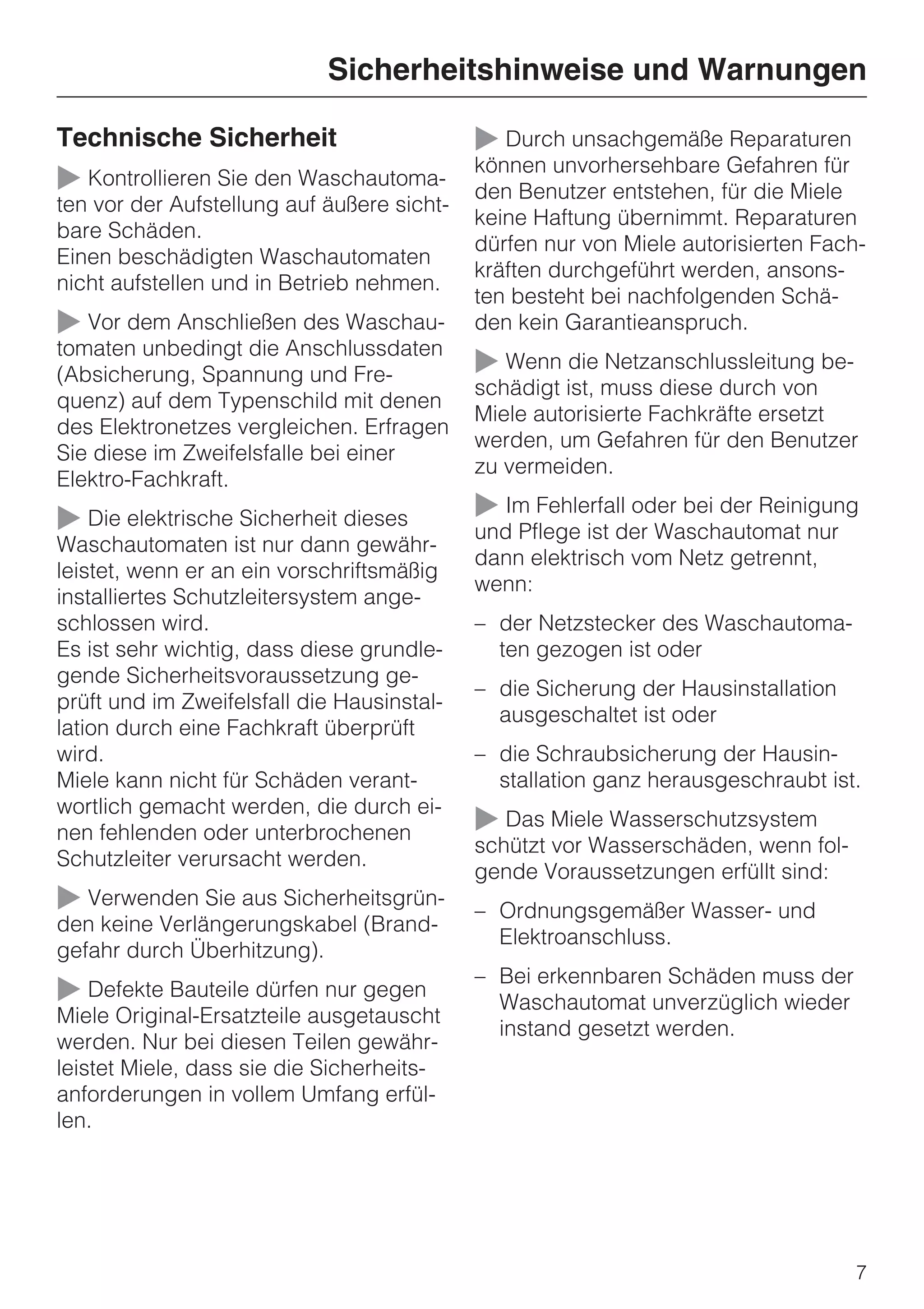 Sicherheitshinweise und Warnungen

Technische Sicherheit                       ~ Durch unsachgemäße Reparaturen
                                            können unvorhersehbare Gefahren für
~ Kontrollieren Sie den Waschautoma-        den Benutzer entstehen, für die Miele
ten vor der Aufstellung auf äußere sicht-
                                            keine Haftung übernimmt. Reparaturen
bare Schäden.
                                            dürfen nur von Miele autorisierten Fach-
Einen beschädigten Waschautomaten
                                            kräften durchgeführt werden, ansons-
nicht aufstellen und in Betrieb nehmen.
                                            ten besteht bei nachfolgenden Schä-
~ Vor dem Anschließen des Waschau-          den kein Garantieanspruch.
tomaten unbedingt die Anschlussdaten
(Absicherung, Spannung und Fre-             ~ Wenn die Netzanschlussleitung be-
                                            schädigt ist, muss diese durch von
quenz) auf dem Typenschild mit denen
                                            Miele autorisierte Fachkräfte ersetzt
des Elektronetzes vergleichen. Erfragen
                                            werden, um Gefahren für den Benutzer
Sie diese im Zweifelsfalle bei einer
                                            zu vermeiden.
Elektro-Fachkraft.
~ Die elektrische Sicherheit dieses         ~ Im Fehlerfall oder bei der Reinigung
                                            und Pflege ist der Waschautomat nur
Waschautomaten ist nur dann gewähr-
                                            dann elektrisch vom Netz getrennt,
leistet, wenn er an ein vorschriftsmäßig
                                            wenn:
installiertes Schutzleitersystem ange-
schlossen wird.                             – der Netzstecker des Waschautoma-
Es ist sehr wichtig, dass diese grundle-      ten gezogen ist oder
gende Sicherheitsvoraussetzung ge-
                                            – die Sicherung der Hausinstallation
prüft und im Zweifelsfall die Hausinstal-
                                              ausgeschaltet ist oder
lation durch eine Fachkraft überprüft
wird.                                       – die Schraubsicherung der Hausin-
Miele kann nicht für Schäden verant-          stallation ganz herausgeschraubt ist.
wortlich gemacht werden, die durch ei-
nen fehlenden oder unterbrochenen           ~ Das Miele Wasserschutzsystem
                                            schützt vor Wasserschäden, wenn fol-
Schutzleiter verursacht werden.
                                            gende Voraussetzungen erfüllt sind:
~ Verwenden Sie aus Sicherheitsgrün-        – Ordnungsgemäßer Wasser- und
den keine Verlängerungskabel (Brand-
                                              Elektroanschluss.
gefahr durch Überhitzung).
                                            – Bei erkennbaren Schäden muss der
~ Defekte Bauteile dürfen nur gegen           Waschautomat unverzüglich wieder
Miele Original-Ersatzteile ausgetauscht
                                              instand gesetzt werden.
werden. Nur bei diesen Teilen gewähr-
leistet Miele, dass sie die Sicherheits-
anforderungen in vollem Umfang erfül-
len.




                                                                                   7
 