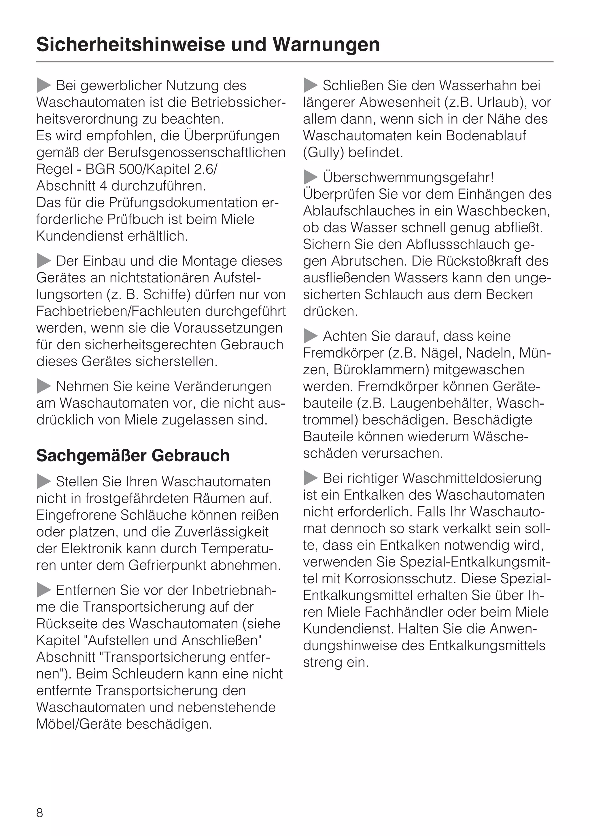 Sicherheitshinweise und Warnungen

~ Bei gewerblicher Nutzung des              ~ Schließen Sie den Wasserhahn bei
Waschautomaten ist die Betriebssicher-      längerer Abwesenheit (z.B. Urlaub), vor
heitsverordnung zu beachten.                allem dann, wenn sich in der Nähe des
Es wird empfohlen, die Überprüfungen        Waschautomaten kein Bodenablauf
gemäß der Berufsgenossenschaftlichen        (Gully) befindet.
Regel - BGR 500/Kapitel 2.6/
Abschnitt 4 durchzuführen.                  ~ Überschwemmungsgefahr!
                                            Überprüfen Sie vor dem Einhängen des
Das für die Prüfungsdokumentation er-
                                            Ablaufschlauches in ein Waschbecken,
forderliche Prüfbuch ist beim Miele
                                            ob das Wasser schnell genug abfließt.
Kundendienst erhältlich.
                                            Sichern Sie den Abflussschlauch ge-
~ Der Einbau und die Montage dieses         gen Abrutschen. Die Rückstoßkraft des
Gerätes an nichtstationären Aufstel-        ausfließenden Wassers kann den unge-
lungsorten (z. B. Schiffe) dürfen nur von   sicherten Schlauch aus dem Becken
Fachbetrieben/Fachleuten durchgeführt       drücken.
werden, wenn sie die Voraussetzungen
für den sicherheitsgerechten Gebrauch       ~ Achten Sie darauf, dass keine
                                            Fremdkörper (z.B. Nägel, Nadeln, Mün-
dieses Gerätes sicherstellen.
                                            zen, Büroklammern) mitgewaschen
~ Nehmen Sie keine Veränderungen            werden. Fremdkörper können Geräte-
am Waschautomaten vor, die nicht aus-       bauteile (z.B. Laugenbehälter, Wasch-
drücklich von Miele zugelassen sind.        trommel) beschädigen. Beschädigte
                                            Bauteile können wiederum Wäsche-
Sachgemäßer Gebrauch                        schäden verursachen.

~ Stellen Sie Ihren Waschautomaten          ~ Bei richtiger Waschmitteldosierung
nicht in frostgefährdeten Räumen auf.       ist ein Entkalken des Waschautomaten
Eingefrorene Schläuche können reißen        nicht erforderlich. Falls Ihr Waschauto-
oder platzen, und die Zuverlässigkeit       mat dennoch so stark verkalkt sein soll-
der Elektronik kann durch Temperatu-        te, dass ein Entkalken notwendig wird,
ren unter dem Gefrierpunkt abnehmen.        verwenden Sie Spezial-Entkalkungsmit-
                                            tel mit Korrosionsschutz. Diese Spezial-
~ Entfernen Sie vor der Inbetriebnah-       Entkalkungsmittel erhalten Sie über Ih-
me die Transportsicherung auf der           ren Miele Fachhändler oder beim Miele
Rückseite des Waschautomaten (siehe         Kundendienst. Halten Sie die Anwen-
Kapitel "Aufstellen und Anschließen"        dungshinweise des Entkalkungsmittels
Abschnitt "Transportsicherung entfer-       streng ein.
nen"). Beim Schleudern kann eine nicht
entfernte Transportsicherung den
Waschautomaten und nebenstehende
Möbel/Geräte beschädigen.




8
 