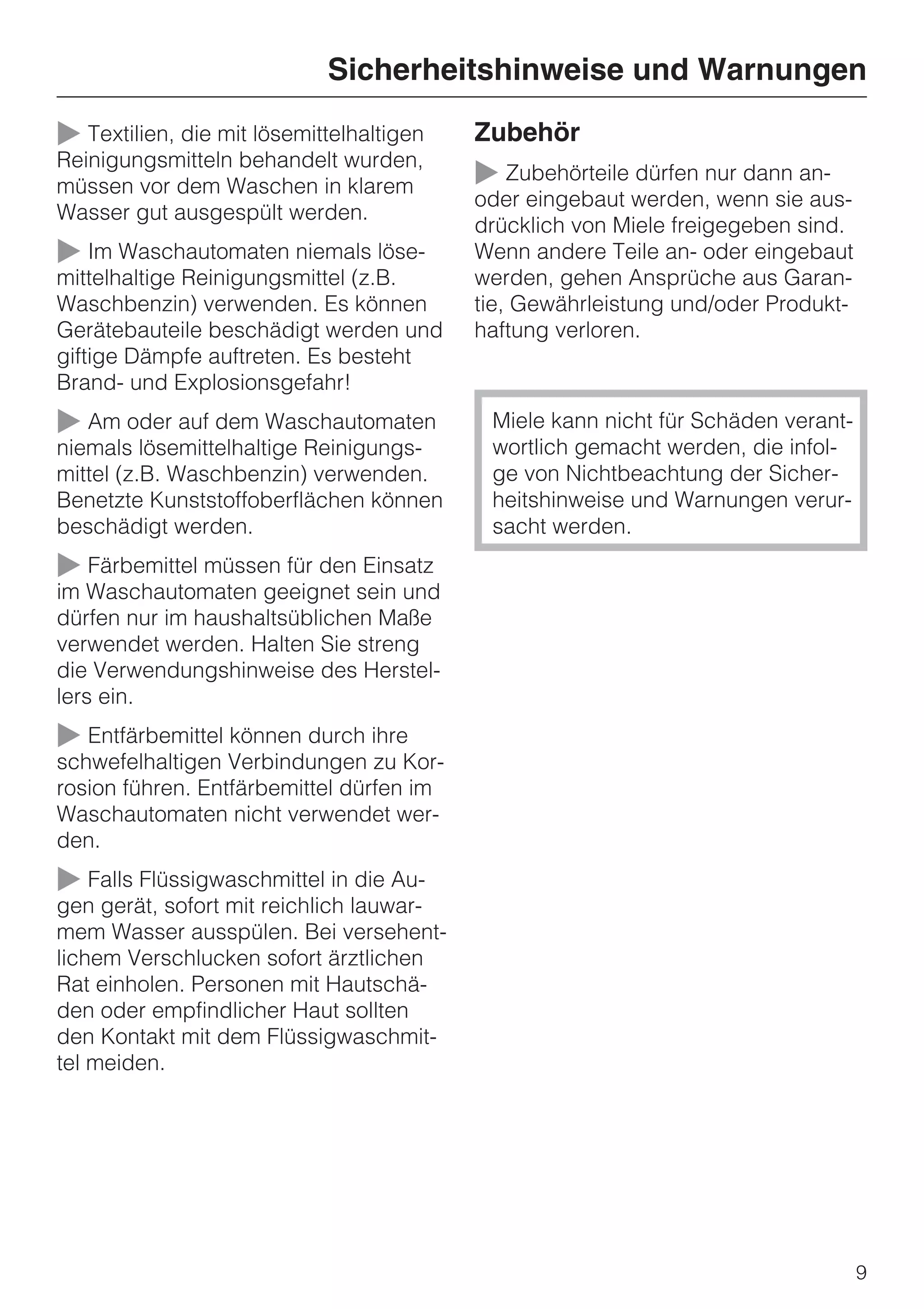Sicherheitshinweise und Warnungen

~ Textilien, die mit lösemittelhaltigen   Zubehör
Reinigungsmitteln behandelt wurden,
müssen vor dem Waschen in klarem          ~ Zubehörteile dürfen nur dann an-
                                          oder eingebaut werden, wenn sie aus-
Wasser gut ausgespült werden.
                                          drücklich von Miele freigegeben sind.
~ Im Waschautomaten niemals löse-         Wenn andere Teile an- oder eingebaut
mittelhaltige Reinigungsmittel (z.B.      werden, gehen Ansprüche aus Garan-
Waschbenzin) verwenden. Es können         tie, Gewährleistung und/oder Produkt-
Gerätebauteile beschädigt werden und      haftung verloren.
giftige Dämpfe auftreten. Es besteht
Brand- und Explosionsgefahr!
~ Am oder auf dem Waschautomaten           Miele kann nicht für Schäden verant-
niemals lösemittelhaltige Reinigungs-      wortlich gemacht werden, die infol-
mittel (z.B. Waschbenzin) verwenden.       ge von Nichtbeachtung der Sicher-
Benetzte Kunststoffoberflächen können      heitshinweise und Warnungen verur-
beschädigt werden.                         sacht werden.
~ Färbemittel müssen für den Einsatz
im Waschautomaten geeignet sein und
dürfen nur im haushaltsüblichen Maße
verwendet werden. Halten Sie streng
die Verwendungshinweise des Herstel-
lers ein.
~ Entfärbemittel können durch ihre
schwefelhaltigen Verbindungen zu Kor-
rosion führen. Entfärbemittel dürfen im
Waschautomaten nicht verwendet wer-
den.
~ Falls Flüssigwaschmittel in die Au-
gen gerät, sofort mit reichlich lauwar-
mem Wasser ausspülen. Bei versehent-
lichem Verschlucken sofort ärztlichen
Rat einholen. Personen mit Hautschä-
den oder empfindlicher Haut sollten
den Kontakt mit dem Flüssigwaschmit-
tel meiden.




                                                                                  9
 