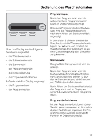 Bedienung des Waschautomaten
                                      Programmdauer
                                      Nach dem Programmstart wird die
                                      wahrscheinliche Programmdauer in
                                      Stunden und Minuten angezeigt.
                                      Bei einem Programmstart mit Startvor-
                                      wahl wird die Programmdauer erst
                                      nach dem Ablauf der Startvorwahlzeit
                                      angezeigt.
                                      In den ersten 8 Minuten ermittelt der
                                      Waschautomat die Wasseraufnahmefä-
                                      higkeit der Wäsche und ermittelt die
Über das Display werden folgende      Wäschemenge. Hierdurch kann es zu
Funktionen angewählt:                 einer Zeitverlängerung oder Zeitverkür-
                                      zung kommen.
– die Waschtemperatur
– die Schleuderdrehzahl               Startvorwahl
– die Startvorwahl                    Die gewählte Startvorwahlzeit wird an-
                                      gezeigt.
– der Programmabbruch
                                      Nach dem Programmstart wird die
– die Kindersicherung                 Startvorwahlzeit zurückgezählt; bei ei-
– die Programmierfunktionen           ner Startverzögerung größer 10 Stun-
                                      den im Stundentakt und ab 9 Stunden
Außerdem wird im Display angezeigt:   und 59 Minuten im Minutentakt.
– die Programmdauer                   Nach Ablauf der Startvorwahlzeit startet
– der Programmablauf                  das Programm, und im Display er-
                                      scheint die wahrscheinliche Programm-
                                      dauer.

                                      Programmierfunktionen
                                      Mit den Programmierfunktionen können
                                      Sie den Waschautomaten an Ihre indivi-
                                      duellen Bedürfnisse anpassen. Im Pro-
                                      grammierstatus wird die angewählte
                                      Funktion im Display angezeigt.




                                                                            11
 