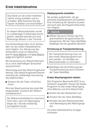 Erste Inbetriebnahme
                                            Displaysprache einstellen
 Das Gerät vor der ersten Inbetrieb-
                                            Sie werden aufgefordert, die ge-
 nahme richtig aufstellen und an-
                                            wünschte Displaysprache einzustellen.
 schließen. Bitte beachten Sie das
                                            Eine Umstellung der Sprache ist jeder-
 Kapitel "Aufstellen und Anschließen".
                                            zeit auch über die Programmierfunktio-
                                            nen möglich.
 An diesem Waschautomaten wurde             !     deutsch
 ein vollständiger Funktionstest durch-
 geführt, deshalb befindet sich eine        ^ Wählen Sie durch Drehen des Pro-
 Restmenge Wasser in der Trommel.             grammwählers die gewünschte Dis-
                                              playsprache. Mit der Taste Start/Stop
Aus Sicherheitsgründen ist ein Schleu-        bestätigen Sie die gewählte Sprache.
dern vor der ersten Inbetriebnahme
nicht möglich. Zur Aktivierung des          Erinnerung an Transportsicherung
Schleuderns muss ein Waschpro-
gramm ohne Wäsche und ohne Wasch-               Die Transportsicherung muss vor
mittel durchgeführt werden.                     dem ersten Waschprogramm ent-
                                                fernt werden, um Schäden am
Bei Verwendung von Waschmittel kann             Waschautomaten zu verhindern.
es zu einer übermäßigen Schaumbil-
dung kommen!                                ^ Bestätigen Sie die Entfernung der
Gleichzeitig wird das Ablauf-Kugelventil      Transportsicherung durch Drücken
aktiviert. Das Ablauf-Kugelventil bewirkt     der Taste Start/Stop.
zukünftig die vollständige Ausnutzung
des Waschmittels.                           Erstes Waschprogramm starten
^ Drücken Sie die Taste I-Ein/0-Aus         Das Programm Baumwolle 60°C ist au-
  hinein.                                   tomatisch angewählt. Nutzen Sie dieses
                                            Programm für den ersten Waschgang
Wird der Waschautomat das erste Mal         ohne Wäsche und ohne Waschmittel.
eingeschaltet, erscheint der Willkom-
mensbildschirm.                             ^ Drehen Sie den Wasserhahn auf.
                                            ^ Drücken Sie die Taste Start/Stop.
 Der Willkommensbildschirm erscheint
 nicht mehr, wenn ein Waschgang             ^ Schalten Sie den Waschautomaten
 länger als 1 Stunde vollständig              nach Beendigung des Waschgangs
 durchgeführt wurde.                          aus.
                                            Die erste Inbetriebnahme ist abge-
                                            schlossen.




12
 