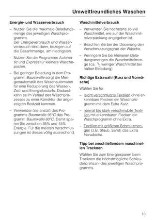 Umweltfreundliches Waschen
Energie- und Wasserverbrauch              Waschmittelverbrauch
– Nutzen Sie die maximale Beladungs-      – Verwenden Sie höchstens so viel
  menge des jeweiligen Waschpro-            Waschmittel, wie auf der Waschmit-
  gramms.                                   telverpackung angegeben ist.
  Der Energieverbrauch und Wasser-
                                          – Beachten Sie bei der Dosierung den
  verbrauch sind dann, bezogen auf
                                            Verschmutzungsgrad der Wäsche.
  die Gesamtmenge, am niedrigsten.
                                          – Verringern Sie bei kleineren Bela-
– Nutzen Sie die Programme Automa-
                                            dungsmengen die Waschmittelmen-
  tic und Express für kleinere Wäsche-
                                            ge (ca. 1/3 weniger Waschmittel bei
  posten.
                                            halber Beladung)
– Bei geringer Beladung in dem Pro-
  gramm Baumwolle sorgt die Men-          Richtige Extrawahl (Kurz und Vorwä-
  genautomatik des Waschautomaten         sche)
  für eine Reduzierung des Wasser-,
                                          Wählen Sie für:
  Zeit- und Energiebedarfs. Dadurch
  kann es im Verlauf des Waschpro-        – leicht verschmutzte Textilien ohne er-
  zesses zu einer Korrektur der ange-       kennbare Flecken ein Waschpro-
  zeigten Restzeit kommen.                  gramm mit dem Extra Kurz.
– Verwenden Sie anstatt des Pro-          – normal bis stark verschmutzte Texti-
  gramms Baumwolle 95°C das Pro-            lien mit erkennbaren Flecken ein
  gramm Baumwolle 60°C. Damit spa-          Waschprogramm ohne Extra.
  ren Sie zwischen 35% und 45%
                                          – Textilien mit größeren Schmutzmen-
  Energie. Für die meisten Verschmut-
                                            gen (z.B. Staub, Sand) das Extra
  zungen ist dieses völlig ausreichend.
                                            Vorwäsche.

                                          Tipp bei anschließendem maschinel-
                                          len Trocknen
                                          Wählen Sie zum Energiesparen beim
                                          Trocknen die höchstmögliche Schleu-
                                          derdrehzahl des jeweiligen Waschpro-
                                          gramms.




                                                                               13
 