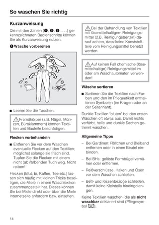 So waschen Sie richtig

Kurzanweisung
Die mit den Zahlen (A, B, C, . . .) ge-
                                             ,Bei der Behandlung von Textilien
                                             mit lösemittelhaltigem Reinigungs-
kennzeichneten Bedienschritte können
                                             mittel (z.B. Reinigungsbenzin) da-
Sie als Kurzanweisung nutzen.
                                             rauf achten, dass keine Kunststoff-
A Wäsche vorbereiten                         teile vom Reinigungsmittel benetzt
                                             werden.


                                             ,Auf keinen Fall chemische (löse-
                                             mittelhaltige) Reinigungsmittel im
                                             oder am Waschautomaten verwen-
                                             den!

                                            Wäsche sortieren
                                            ^ Sortieren Sie die Textilien nach Far-
                                              ben und den im Pflegeetikett enthal-
                                              tenen Symbolen (im Kragen oder an
                                              der Seitennaht).
^ Leeren Sie die Taschen.
                                            Dunkle Textilien "bluten" bei den ersten
 ,Fremdkörper (z.B. Nägel, Mün-             Wäschen oft etwas aus. Damit nichts
 zen, Büroklammern) können Texti-           verfärbt, helle und dunkle Sachen ge-
 lien und Bauteile beschädigen.             trennt waschen.

Flecken vorbehandeln                        Allgemeine Tipps

^ Entfernen Sie vor dem Waschen             – Bei Gardinen: Röllchen und Bleiband
  eventuelle Flecken auf den Textilien;       entfernen oder in einen Beutel ein-
  möglichst solange sie frisch sind.          binden.
  Tupfen Sie die Flecken mit einem          – Bei BHs: gelöste Formbügel vernä-
  nicht (ab)färbenden Tuch weg. Nicht         hen oder entfernen.
  reiben!
                                            – Reißverschlüsse, Haken und Ösen
Flecken (Blut, Ei, Kaffee, Tee etc.) las-     vor dem Waschen schließen.
sen sich häufig mit kleinen Tricks besei-
tigen, die Miele in einem Waschlexikon      – Bett- und Kissenbezüge schließen,
zusammengestellt hat. Dieses können           damit keine Kleinteile hineingelan-
Sie bei Miele direkt oder über die Miele      gen.
Internetseite anfordern bzw. einsehen.      Keine Textilien waschen, die als nicht
                                            waschbar deklariert sind (Pflegesym-
                                            bol h).


14
 