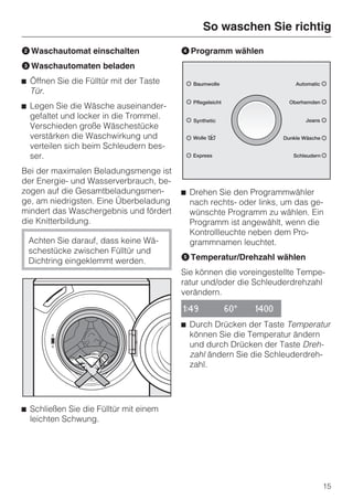 So waschen Sie richtig
B Waschautomat einschalten               D Programm wählen
C Waschautomaten beladen
^ Öffnen Sie die Fülltür mit der Taste
  Tür.
^ Legen Sie die Wäsche auseinander-
  gefaltet und locker in die Trommel.
  Verschieden große Wäschestücke
  verstärken die Waschwirkung und
  verteilen sich beim Schleudern bes-
  ser.
Bei der maximalen Beladungsmenge ist
der Energie- und Wasserverbrauch, be-
zogen auf die Gesamtbeladungsmen-        ^ Drehen Sie den Programmwähler
ge, am niedrigsten. Eine Überbeladung      nach rechts- oder links, um das ge-
mindert das Waschergebnis und fördert      wünschte Programm zu wählen. Ein
die Knitterbildung.                        Programm ist angewählt, wenn die
                                           Kontrollleuchte neben dem Pro-
 Achten Sie darauf, dass keine Wä-         grammnamen leuchtet.
 schestücke zwischen Fülltür und
 Dichtring eingeklemmt werden.           E Temperatur/Drehzahl wählen
                                         Sie können die voreingestellte Tempe-
                                         ratur und/oder die Schleuderdrehzahl
                                         verändern.

                                         1:49       60°     1400

                                         ^ Durch Drücken der Taste Temperatur
                                           können Sie die Temperatur ändern
                                           und durch Drücken der Taste Dreh-
                                           zahl ändern Sie die Schleuderdreh-
                                           zahl.




^ Schließen Sie die Fülltür mit einem
  leichten Schwung.




                                                                             15
 