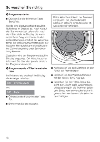 So waschen Sie richtig
I Programm starten
                                            Keine Wäschestücke in der Trommel
^ Drücken Sie die blinkende Taste
                                            vergessen! Sie können bei der
  Start/Stop.
                                            nächsten Wäsche einlaufen oder et-
Wurde eine Startvorwahlzeit gewählt,        was anderes verfärben.
läuft diese im Display ab. Nach Ablauf
der Startvorwahlzeit oder sofort nach
dem Start steht im Display die wahr-
scheinliche Programmdauer. In den
ersten 8 Minuten ermittelt der Waschau-
tomat die Wasseraufnahmefähigkeit der
Wäsche. Hierdurch kann es noch zu ei-
ner Zeitverlängerung oder Zeitverkür-
zung kommen.
Zusätzlich wird der Programmablauf im
Display angezeigt. Der Waschautomat
informiert Sie über den jeweils erreich-
ten Programmabschnitt.
J Programmende - Wäsche entneh-            ^ Kontrollieren Sie den Dichtring an der
  men                                        Fülltür auf Fremdkörper.

Im Knitterschutz wechselt im Display       ^ Schalten Sie den Waschautomaten
die Anzeige zwischen:                        mit der Taste I-Ein/0-Aus aus.

0:00   Knitterschutz
                                           ^ Schließen Sie die Fülltür. Sonst be-
                                             steht die Gefahr, dass Gegenstände
und                                          unbeabsichtigt in die Trommel gelan-
                                             gen. Diese können versehentlich mit-
0:00   Ende
                                             gewaschen werden und die Wäsche
^ Öffnen Sie die Fülltür mit der Taste       beschädigen.
  Tür.
^ Entnehmen Sie die Wäsche.




18
 