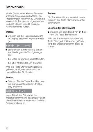 Startvorwahl
Mit der Startvorwahl können Sie einen    Ändern
späteren Programmstart wählen. Der
                                         Die Startvorwahl kann jederzeit durch
Programmstart kann von 30 Minuten bis
                                         Drücken der Taste Startvorwahl geän-
maximal 24 Stunden verzögert werden.
                                         dert werden.
Dadurch können Sie z.B. günstige
Nachtstromtarife nutzen.
                                         Löschen der Startvorwahl
Wählen                                   ^ Drücken Sie beim Stand von 24   h   er-
                                           neut die Taste Startvorwahl.
^ Drücken Sie die Taste Startvorwahl.
  Im Display erscheint folgende Anzei-   Wird die Startvorwahl, nachdem die
  ge:                                    Taste Start gedrückt wurde, gelöscht,
                                         wird das Waschprogramm direkt ge-
0:30 ,     60°     1400                  startet.
^ Jeder Druck auf die Taste Startvor-
  wahl verlängert die Verzögerungs-
  zeit:
– bei unter 10 Stunden um 30 Minuten,
– bei über 10 Stunden um 1 Stunde.
Wird die Taste Startvorwahl gedrückt
gehalten, erfolgt ein automatisches
Hochzählen bis 24 Stunden.

Starten
^ Drücken Sie die Taste Start/Stop, um
  die Startvorwahl zu starten. Im Dis-
  play erscheint:

4:30 , bis Start

Nach Ablauf der Zeit startet das
Waschprogramm und das Display zeigt
die wahrscheinliche Waschzeit und den
Programmablauf an.




20
 